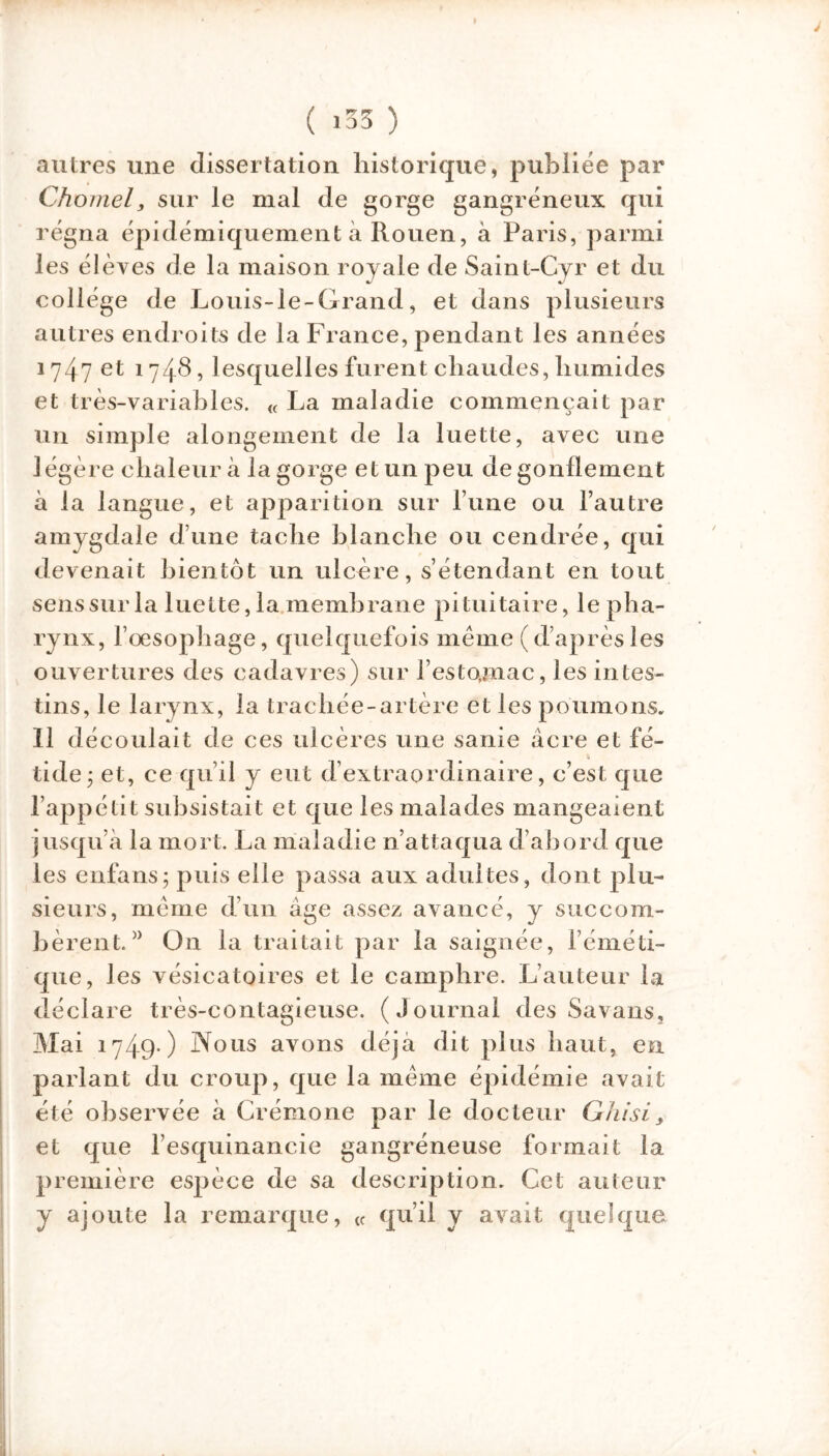 I ( «35 ) autres une dissertation historique, publiée par Choniel, sur le mal de gorge gangréneux qui régna épidémiquement à Rouen, à Paris, parmi les élèves de la maison royale de Saint-Cyr et du collège de Louis-le-Grand, et dans plusieurs autres endroits de la France, pendant les années 1747 et 1748, lesquelles furent chaudes, humides et très-variables. « La maladie commençait par un simple alongement de la luette, avec une légère chaleur à la gorge et un peu dégonflement à la langue, et apparition sur l’une ou l’autre amygdale d’une tache blanche ou cendrée, qui devenait bientôt un ulcère, s’étendant en tout sens sur la luette, la membrane pituitaire, le pha- rynx, l’oesophage, quelquefois même (d’aprèsles ouvertures des cadavres) sur l’estojnac, les intes- tins, le larynx, la trachée-artère et les poumons. Il dé coulait de ces ulcères une sanie âcre et fé- tide; et, ce qu’il y eut d extraordinaire, c’est que l’appétit subsistait et que les malades mangeaient jusqu’à la mort. La maladie n’attaqua d’abord que les enfans; puis elle passa aux adultes, dont plu- sieurs, même d’un âge assez avancé, y succom- bèrent.” On la traitait par la saignée, l’éméti- que, les vésicatoires et le camphre. L’auteur la déclare très-contagieuse. (Journal des Savans, Mai 1749 ) Nous avons déjà dit plus haut, en parlant du croup, que la même épidémie avait été observée à Crémone par le docteur Ghisi, et que l’esquinancie gangréneuse formait la première espèce de sa description. Cet auteur y ajoute la remarque, <f qu’il y avait quelque