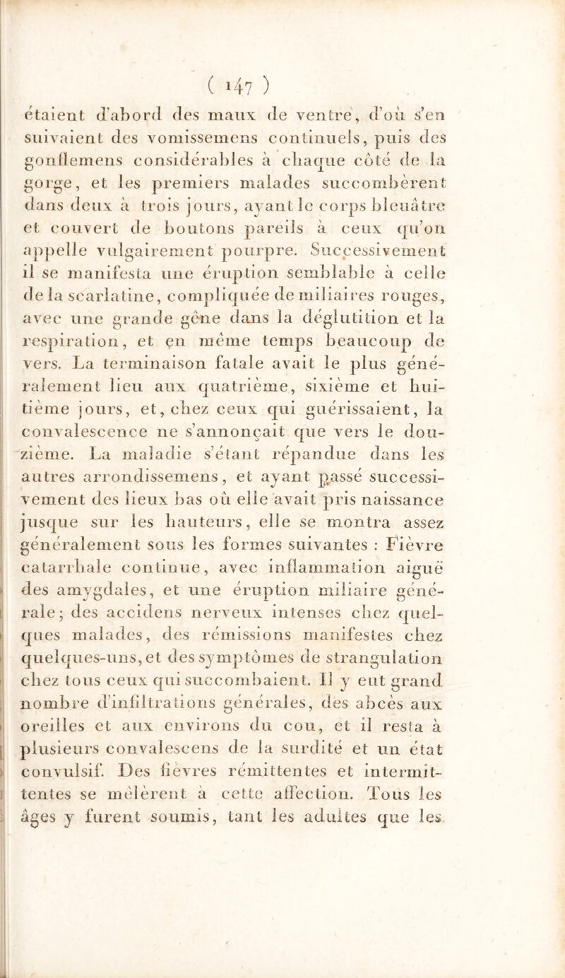 étaient d'abord des maux de ventre, d’où s’en suivaient des vomissemens continuels, puis des gonflemens considérables à chaque côté de la gorge, et les premiers malades succombèrent dans deux à trois jours, ayant le corps bleuâtre et couvert de boutons pareils à ceux qu’on appelle vulgairement pourpre. Successivement il se manifesta une éruption semblable à celle de la scarlatine, compliquée de miliaires rouges, avec une grande gène dans la déglutition et la respiration, et çn même temps beaucoup de vers. La terminaison fatale avait le plus géné- ralement lieu aux quatrième, sixième et hui- tième jours, et, chez ceux qui guérissaient, la convalescence ne s’annoncait que vers le dou- zième. La maladie s’étant répandue dans les autres arrondissemens, et ayant passé successi- vement des lieux bas où elle avait pris naissance jusque sur les hauteurs, elle se montra assez généralement sous les formes suivantes : Fièvre catarrhale continue, avec inflammation aigue des amygdales, et une éruption miliaire géné- rale; des accidens nerveux intenses chez quel- ques malades, des rémissions manifestes chez quelques-uns, et des symptômes de strangulation chez tous ceux qui succombaient. Il y eut grand nombre d’infiltrations générales, des abcès aux oreilles et aux environs du cou, et il resta à plusieurs convaleseens de la surdité et un état convulsif. Des fièvres rémittentes et intermit- tentes se mêlèrent à cette affection. Tous les âges y furent soumis, tant les adultes que les