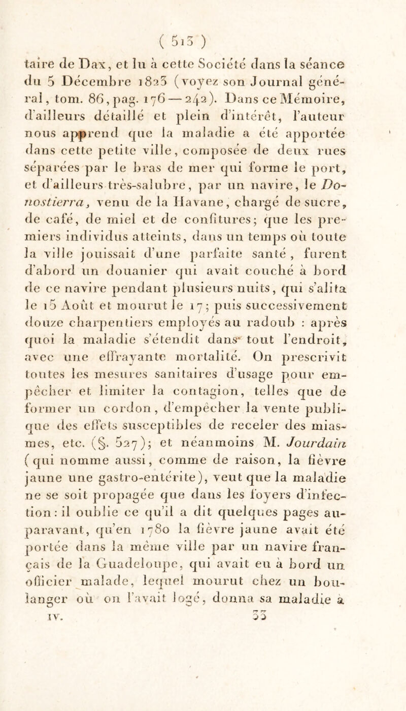 taire de Dax, et lu à cette Société dans la séance du 5 D écembre 1825 (voyez son Journal géné- rai , tom. 86, pag. 176 — 242 ). Dans ce Mémoire, (Failleurs détaillé et plein d’intérêt, l’auteur nous api^rend que la maladie a été apportée dans cette petite ville, composée de deux rues séparées par le bras de mer qui forme le port, et d’ailleurs très-salubre, par un navire, le Do^ iiostierra, venu de la Havane, chargé de sucre, de café, de miel et de confitures; que les pre- miers individus atteints, dans un temps où toute la ville jouissait d’une parfaite santé , furent d’abord un douanier qui avait couché a bord de ce navire pendant plusieurs nuits, qui s’alita le i5 Août et mourut le 17; puis successivement douze charpentiers employés au radoub : après quoi la maladie s’étendit dans* tout l’endroit, avec une elFravante mortalité. On prescrivit toutes les mesures sanitaires d’usage pour em- pêcher et limiter la contagion, telles que de former un cordon , d’empêcher la vente publi- que des elfets susceptibles de receler des mias- mes, etc. (§. 5^7); Gt néanmoins AI. Jourdain (qui nomme aussi, comme de raison, la fièvre jaune une gastro-entérite), veut que la maladie ne se soit propagée que dans les foyers d’infec- tion : il oublie ce qu’il a dit quelques pages au- paravant, qu’en 1780 la fièvre jaune avait été portée dans la même ville par un navire fran- çais de la Guadeloupe, qui avait eu à bord un oOicier malade, lecrnel mourut chez un bon- langer où on l’avait logé, donna sa maladie à rr rr 0 0 IV.