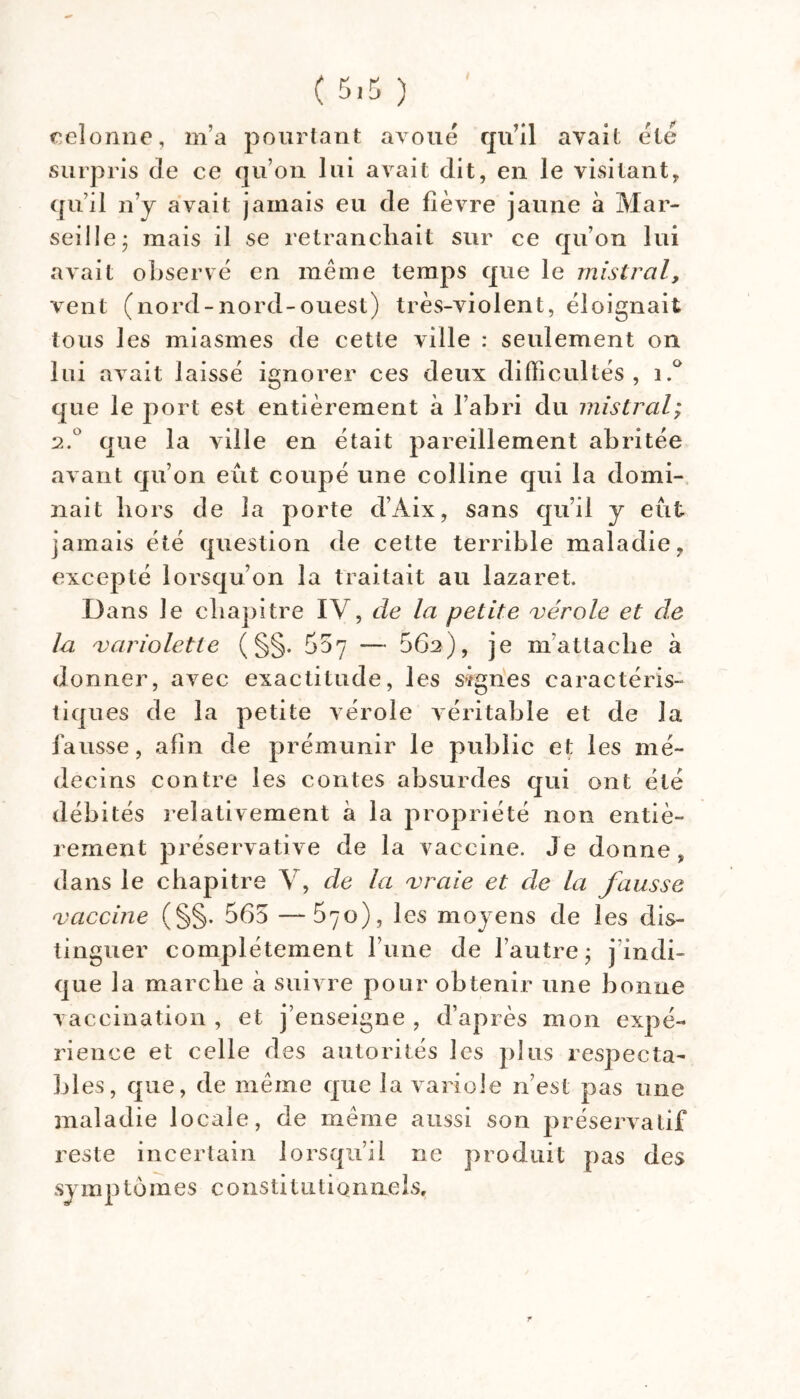 ( ) reloniie, m’a pourtant avoué qu’il avait été surpris de ce qu’on lui avait dit, en le visitant, qu’il n’j avait jamais eu de lièvre jaune à Mar- seille; mais il se retranchait sur ce qu’on lui avait observé en même temps que le mistral, vent (nord-nord-ouest) très-violent, éloignait tous les miasmes de cette ville : seulement on lui avait laissé ignorer ces deux difficultés, que le port est entièrement a l’abri du mistral; 2.^^ que la ville en était pareillement abritée avant qu’on eût coupé une colline qui la domi- nait hors de la porte d’Aix, sans qu’il y eut jamais été question de cette terrible maladie, excepté lorsqu’on la traitait au lazaret. Dans le chapitre IV, de la petite vérole et de la variolette ( §§. Soy — 662), je m’attache à donner, avec exactitude, les signes caractéris- tiques de la petite vérole véritable et de la fausse, afin de prémunir le public et les mé- decins contre les contes absurdes qui ont été débités relativement à la propriété non entiè- rement préservative de la vaccine. Je donne, dans le chapitre V, de la vraie et de la fausse vaccine (§§. 565 —570), les moyens de les dis- tinguer complètement l’iine de l’autre; j’indi- que la marche à suivre pour obtenir une bonne vaccination , et j’enseigne , d’après mon expé- rience et celle des autorités les plus respecta- bl es, que, de même que la variole n’est pas une maladie locale, de même aussi son préservatif reste incertain lorsqu’il ne produit pas des symP tômes c onsti1111ionneIs, r