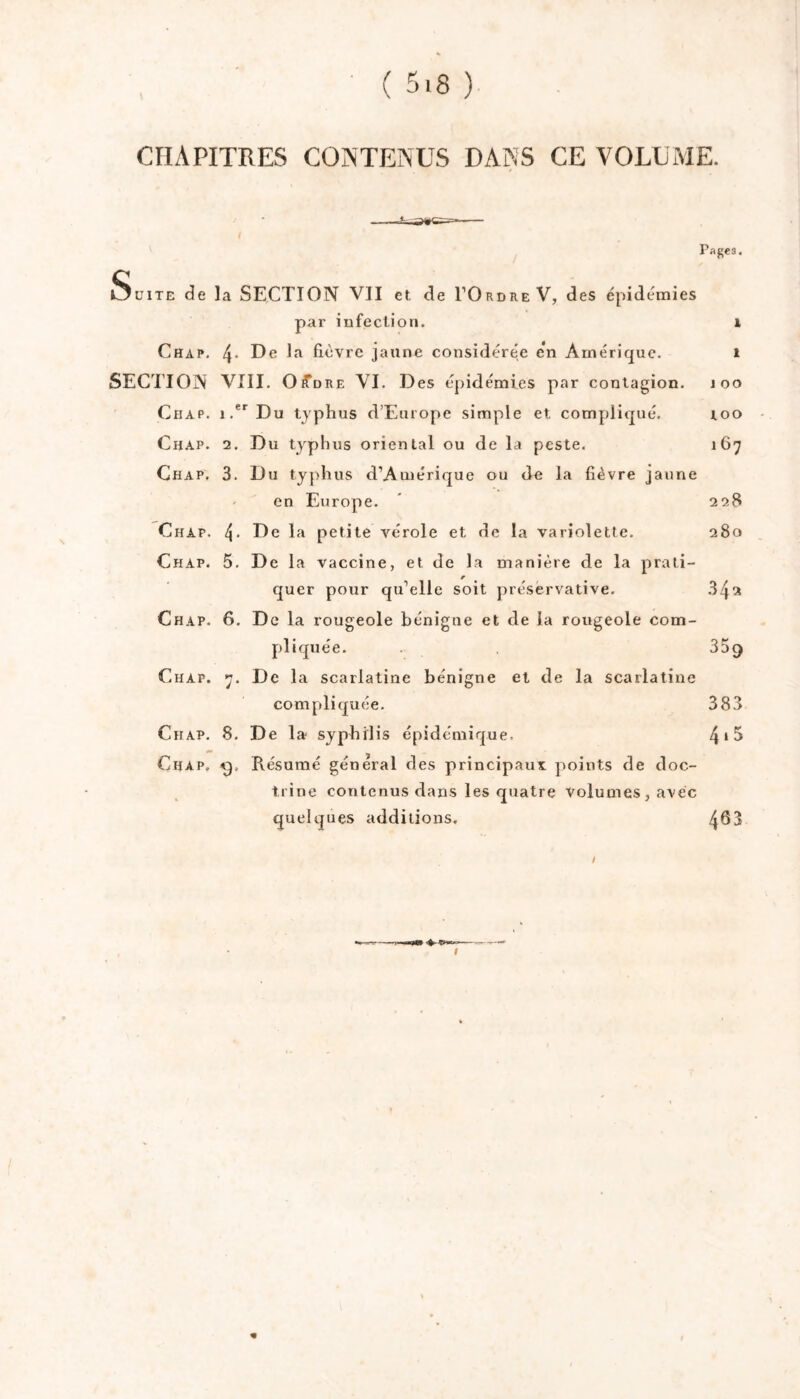 CHAPITRES CONTENUS DANS CE VOLUME. Pages. O üiTE de la SECTION VII et de TOrdre V, des épidémies par iufectioii. i Chap. 4* De la fièvre jaune considérée e'n Amérique. i SECITON VIII. O^DRE VI. Des épidémies par contagion, loo CiiAP. i.*'Du typhus d’Europe simple et compliqué. loo Chap. 2. Du typhus oriental ou de la peste. 167 Chap. 3. Du tyjihus d’Amérique ou de la fièvre jaune ' en Europe. * 228 Chap. 4- De la petite vérole et de la variolette. 280 Chap. 5. De la vaccine, et de la manière de la prati- quer pour qu’elle soit préservative. .342 Chap. 6. De la rougeole bénigne et de la rougeole com- pliquée. 359 Chap. 7. De la scarlatine bénigne et de la scarlatine compliquée. 383 Chap. 8. De la syphilis épidémique. 4*^ Chap. Résumé général des principaux points de doc- trine contenus dans les quatre volumes, avec quelques additions. 463 t «