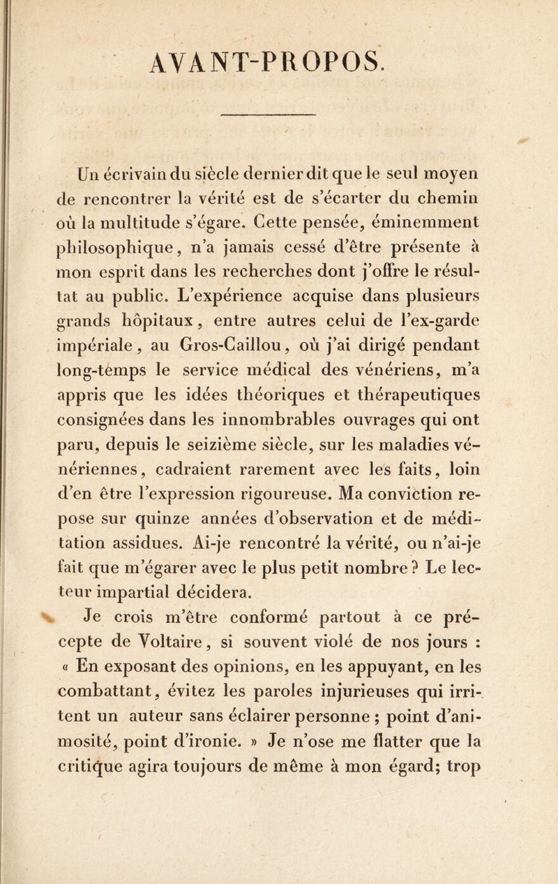 AVANT-PROPOS Un écrivain du siècle dernier dit que le seul moyen de rencontrer la vérité est de s'écarter du chemin où la multitude s’égare. Cette pensée, éminemment philosophique, n’a jamais cessé d’être présente à mon esprit dans les recherches dont j’offre le résul- tat au public. L’expérience acquise dans plusieurs grands hôpitaux, entre autres celui de l’ex-garde impériale, au Gros-Caillou, où j’ai dirigé pendant long-temps le service médical des vénériens, m’a appris que les idées théoriques et thérapeutiques consignées dans les innombrables ouvrages qui ont paru, depuis le seizième siècle, sur les maladies vé- nériennes, cadraient rarement avec les faits, loin d’en être l’expression rigoureuse. Ma conviction re- pose sur quinze années d’observation et de médi- tation assidues. Ai-je rencontré la vérité, ou n’ai-je fait que m’égarer avec le plus petit nombre? Le lec- teur impartial décidera. Je crois m’être conformé partout à ce pré- cepte de Voltaire, si souvent violé de nos jours : « En exposant des opinions, en les appuyant, en les combattant, évitez les paroles injurieuses qui irri- tent un auteur sans éclairer personne ; point d’ani- mosité, point d’ironie. » Je n’ose me flatter que la critique agira toujours de même à mon égard; trop