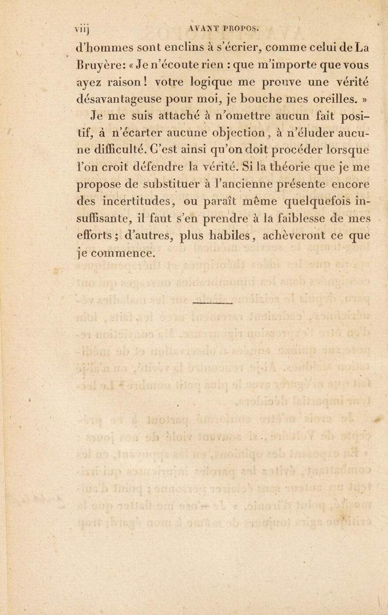 d’hommes sont enclins à s’écrier, comme celui de La Bruyère: « Je n’écoute rien : que m’importe que vous ayez raison ! votre logique me prouve une vérité désavantageuse pour moi, j’e bouche mes oreilles. » Je me suis attaché à n omettre aucun fait posi- tif, à n’écarter aucune objection, à n’éluder aucu- ne difficulté. C’est ainsi qu’on doit procéder lorsque l’on croit défendre la vérité. Si la théorie que je me propose de substituer à l’ancienne présente encore des incertitudes, ou paraît même quelquefois in- suffisante, il faut s’en prendre à la faiblesse de mes efforts ; d’autres, plus habiles, achèveront ce que je commence.