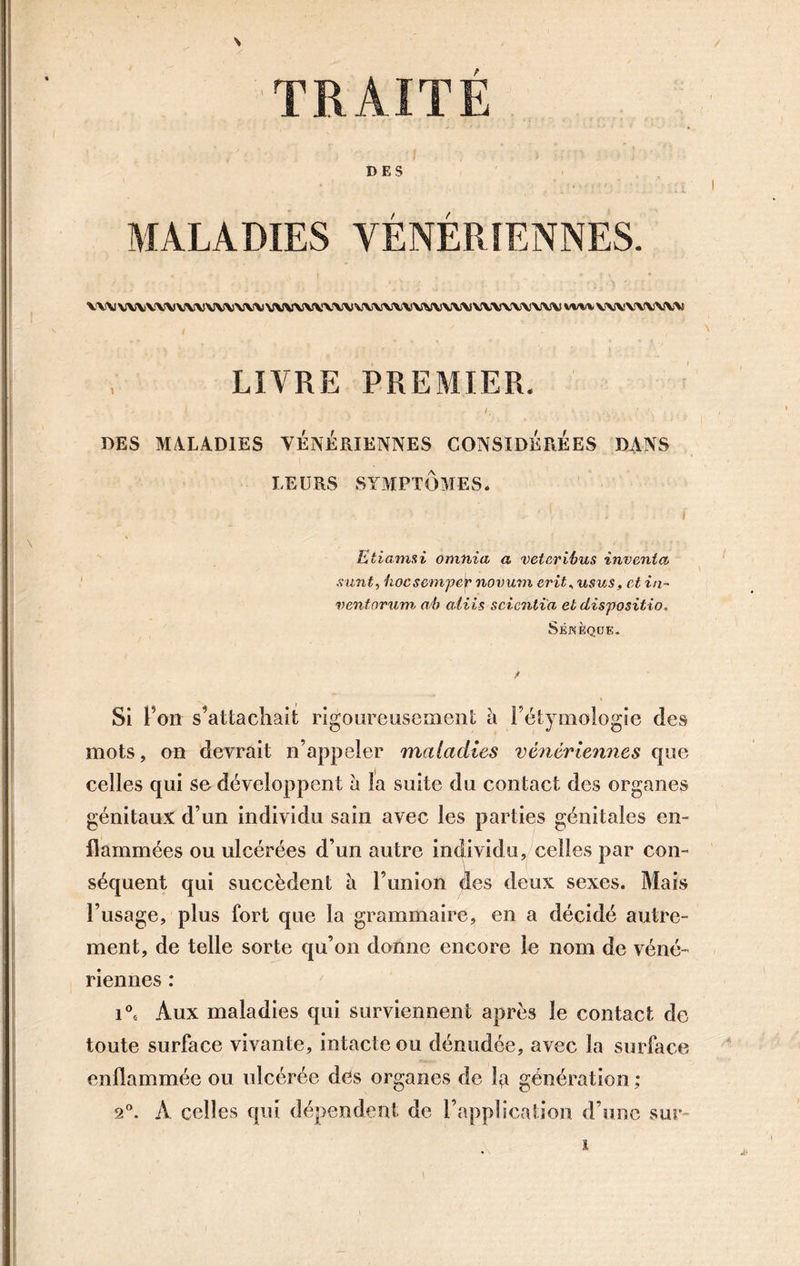 TRAITÉ DES MALADIES VÉNÉRIENNES. UWWVWWWW WVV\\VV\V\\\\\VWVV\V\VVX\V\J\1 mv VWYVWW LIVRE PREMIER. . / , ' . .. DES MALADIES VÉNÉRIENNES CONSIDÉRÉES DANS LEURS SYMPTÔMES* ' . ! . i Etiamxi omnia a veteribus inventa sunt, hoesempév novuvi erit, usus, et in- ventorum, ab aliis scicntia et disposit if), Sénèque, Si l’on s’attachait rigoureusement à l’étymologie des mots, on devrait n’appeler maladies vénériennes que celles qui se développent à la suite du contact des organes génitaux d’un individu sain avec les parties génitales en- flammées ou ulcérées d’un autre individu, celles par con- séquent qui succèdent h. l’union des deux sexes. Mais l’usage, plus fort que la grammaire, en a décidé autre- ment, de telle sorte qu’on donne encore le nom de véné- riennes : i°s Aux maladies qui surviennent après le contact de toute surface vivante, intacte ou dénudée, avec la surface enflammée ou ulcérée des organes de la génération ; 2°. A celles qui dépendent de l’application d’une sur