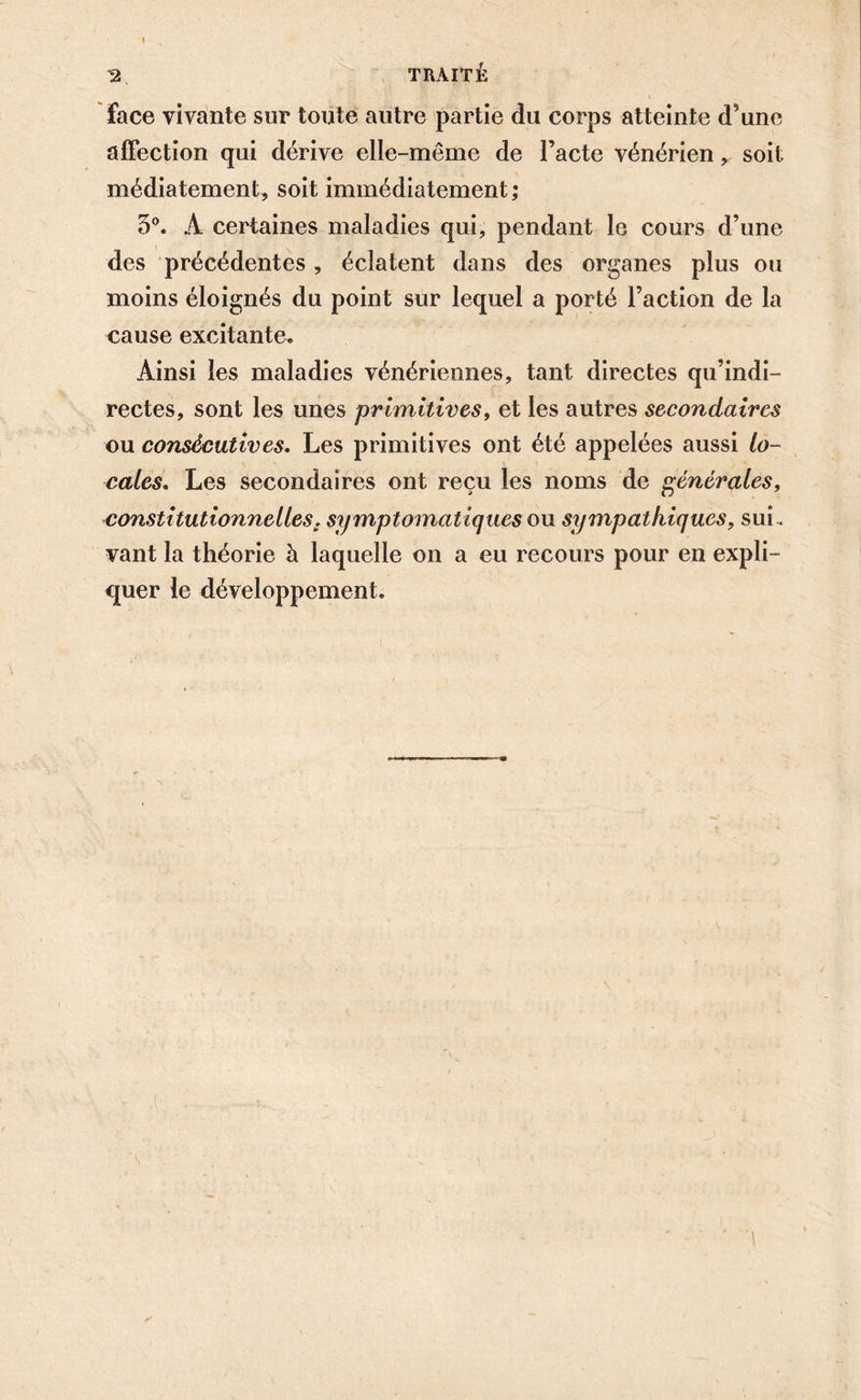 I 2 TRAITE face vivante sur toute autre partie du corps atteinte d’une affection qui dérive elle-même de l’acte vénérien , soit médiatement, soit immédiatement ; 3°. A certaines maladies qui, pendant le cours d’une des précédentes, éclatent dans des organes plus ou moins éloignés du point sur lequel a porté l’action de la cause excitante» Ainsi les maladies vénériennes, tant directes qu’indi- rectes, sont les unes primitives, et les autres secondaires ou consécutives. Les primitives ont été appelées aussi lo- cales. Les secondaires ont reçu les noms de générales, constitutionnelles, symptomatiques ou sympathiques, sui- vant la théorie à laquelle on a eu recours pour en expli- quer le développement.