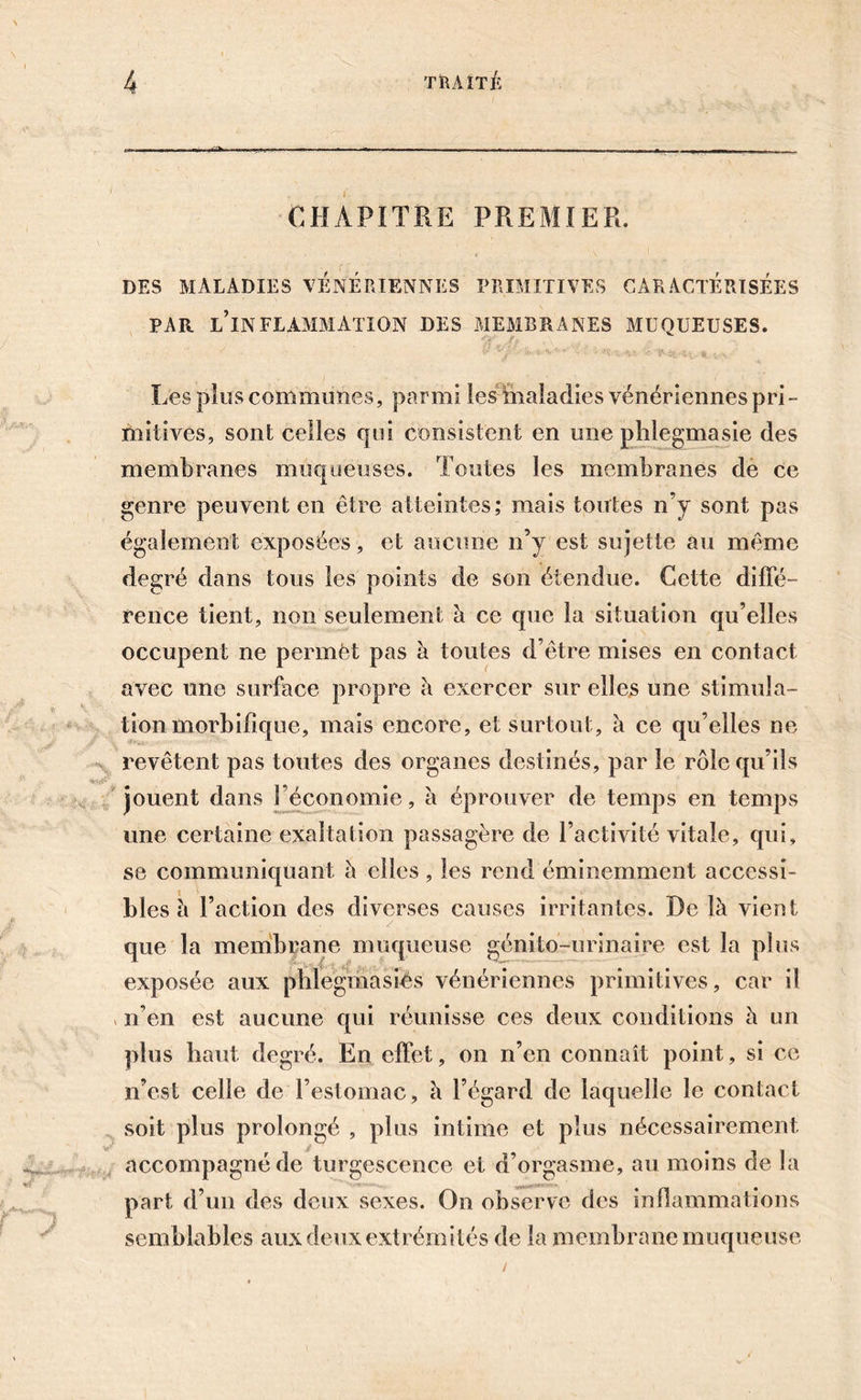 CHAPITRE PREMIER. DES MALADIES VENERIENNES PRIMITIVES CARACTERISEES PAR L’INFLAMMATION DES MEMBRANES MUQUEUSES. Les plus communes, parmi les ïhaladies vénériennes pri- mitives, sont celles qui consistent en une phlegmasie des membranes muqueuses. Toutes les membranes de ce genre peuvent en être atteintes; mais toutes n’y sont pas également exposées, et aucune n’y est sujette au même degré dans tous les points de son étendue. Cette diffé- rence tient, non seulement à ce que la situation qu’elles occupent ne permet pas à toutes d’être mises en contact avec une surface propre à exercer sur elles une stimula- tion morbifique, mais encore, et surtout, a ce qu’elles ne revêtent pas toutes des organes destinés, par le rôle qu’ils jouent dans { économie, à éprouver de temps en temps une certaine exaltation passagère de l’activité vitale, qui, se communiquant à elles, les rend éminemment accessi- bles b Faction des diverses causes irritantes. De là vient que la membrane muqueuse génito-urinaire est la plus exposée aux phlegmasiés vénériennes primitives, car il , n’en est aucune qui réunisse ces deux conditions à un plus haut degré. En effet, on n’en connaît point, si ce n’est celle de l’estomac, à l’égard de laquelle le contact soit plus prolongé , plus intime et plus nécessairement accompagné de turgescence et d’orgasme, au moins de la part d’un des deux sexes. On observe des inflammations semblables aux deux extrémités de la membrane muqueuse