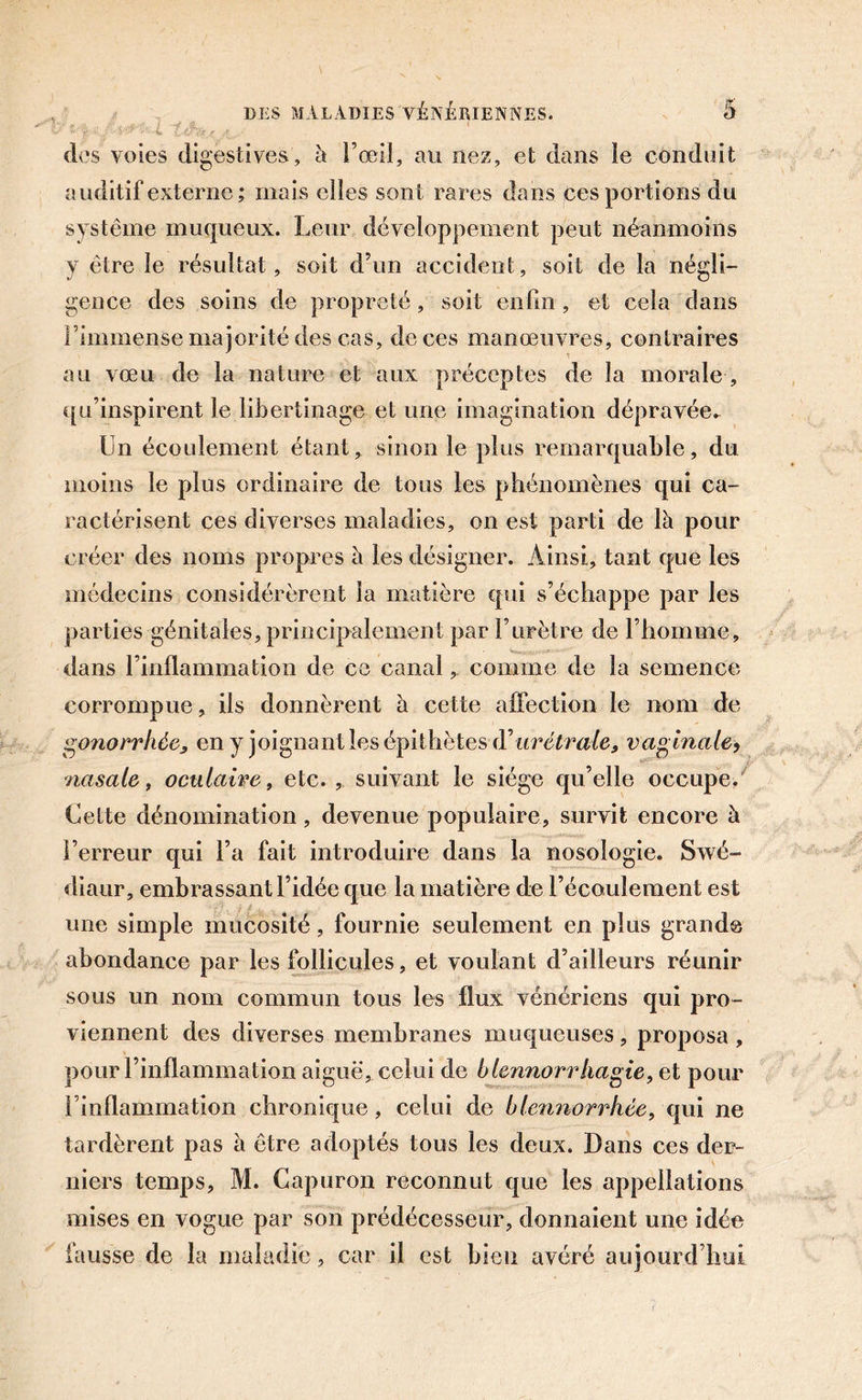 des voies digestives, à l’œil, au nez, et dans ïe conduit auditif externe ; mais elles sont rares dans ces portions du système muqueux. Leur développement peut néanmoins y être le résultat, soit d’un accident, soit de la négli- gence des soins de propreté , soit enfin , et cela dans l’immense majorité des cas, deces manœuvres, contraires au vœu de la nature et aux préceptes de la morale , qu’inspirent le libertinage et une imagination dépravée. Un écoulement étant, sinon le plus remarquable, du moins le plus ordinaire de tous les phénomènes qui ca- ractérisent ces diverses maladies, on est parti de là pour créer des noms propres à les désigner. Ainsi, tant que les médecins considérèrent la matière qui s’échappe par les parties génitales, principalement par l’urètre de l’homme, dans l’inflammation de ce canal, comme de la semence corrompue, ils donnèrent à cette affection le nom de gonorrhée, en y joignant les épithètes d\irêtrale, vaginale, nasale, oculaire, etc., suivant le siège qu’elle occupe. Cette dénomination, devenue populaire, survit encore à l’erreur qui l’a fait introduire dans la nosologie. Swé- diaur, embrassant l’idée que la matière de l’écoulement est une simple mucosité, fournie seulement en plus grande abondance par les follicules, et voulant d’ailleurs réunir sous un nom commun tous les flux vénériens qui pro- viennent des diverses membranes muqueuses, proposa , pour l’inflammation aiguë, celui de blennorrhagie, et pour l’inflammation chronique, celui de blennorrhée, qui ne tardèrent pas à être adoptés tous les deux. Dans ces der- niers temps, M. Capuron reconnut que les appellations mises en vogue par son prédécesseur, donnaient une idée fausse de la maladie, car il est bien avéré aujourd’hui