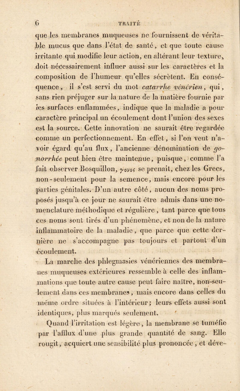 que îes membranes muqueuses ne fournissent de vérita- ble mucus que dans l’état de santé, et que toute cause irritante qui modifie leur action, en altérant leur texture* doit nécessairement influer aussi sur les caractères et la composition de l’humeur qu’elles sécrètent. En consé- quence , il s’est servi du mot catarrhe vénérien, qui, sans rien préjuger sur la nature de la matière fournie par les surfaces enflammées, indique que la maladie a pour caractère principal un écoulement dont l’union des sexes est la source. Cette innovation ne saurait être regardée comme un perfectionnement. En effet, si l’on veut n’a- voir égard qu’au flux, l’ancienne dénomination de go- norrhée peut bien être maintenue, puisque, comme l’a fait observer Bosquillon, yo\)o<; se prenait, chez les Grecs, non - seulement pour la semence, mais encore pour les parties génitales. D’un autre coté, aucun des noms pro- posés jusqu’à ce jour ne saurait être admis dans une no- menclature méthodique et régulière , tant parce que tous ces noms sont tirés d’un phénomène, et non de la nature inflammatoire de la maladie, cjue parce que cette der- nière ne s’accompagne pas toujours et partout d’un écoulement. La marche des phlegmasies vénériennes des membra- nes muqueuses extérieures ressemble à celle des inflam- mations que toute autre cause peut faire naître, non-seu- lement dans ces membranes, mais encore dans celles du même ordre situées à l’intérieur; leurs effets aussi sont identiques, plus marqués seulement. Quand l’irritation est légère, la membrane se tuméfie par l’alllux d’une plus grande quantité de sang. Elle rougit, acquiert une sensibilité plus prononcée, et déve-