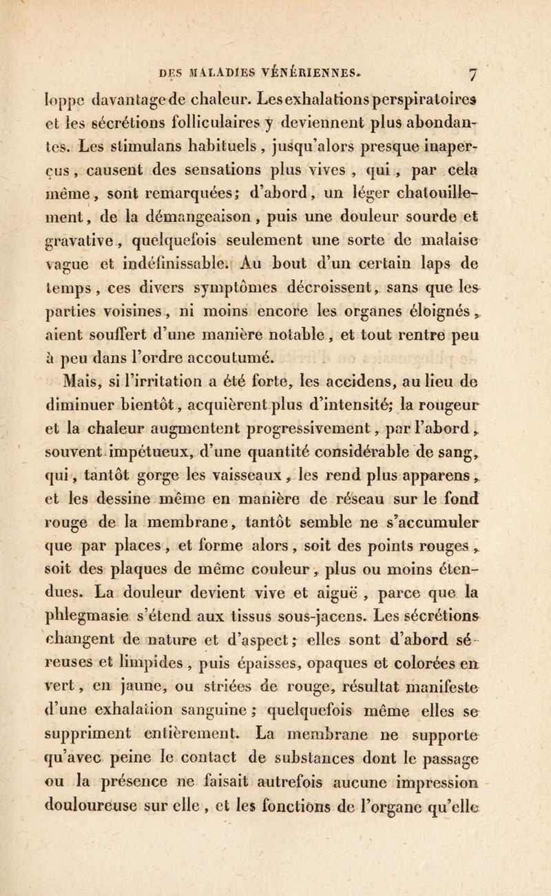 Joppe davantage de chaleur. Les exhalations perspiratoires et les sécrétions folliculaires y deviennent plus abondan- tes. Les stimulans habituels , jusqu’alors presque inaper- çus , causent des sensations plus vives , qui , par cela même, sont remarquées; d’abord, un léger chatouille- ment , de la démangeaison, puis une douleur sourde et gravative, quelquefois seulement une sorte de malaise vague et indéfinissable. Au bout d’un certain laps de temps, ces divers symptômes décroissent, sans que les parties voisines, ni moins encore les organes éloignés, aient souffert d’une manière notable, et tout rentre peu à peu dans l’ordre accoutumé. Mais, si l’irritation a été forte, les accidens, au lieu de diminuer bientôt, acquièrent plus d’intensité; la rougeur et la chaleur augmentent progressivement, par l’abord, souvent impétueux, d’une quantité considérable de sang, qui, tantôt gorge les vaisseaux ,, les rend plus apparens, et les dessine même en manière de réseau sur le fond rouge de la membrane, tantôt semble ne s’accumuler que par places, et forme alors, soit des points rouges , soit des plaques de même couleur, plus ou moins éten- dues. La douleur devient vive et aiguë , parce que la phlegmasie s’étend aux tissus sous-jacens. Les sécrétions changent de nature et d’aspect; elles sont d’abord sé reuses et limpides , puis épaisses, opaques et colorées en vert, en jaune, ou striées de rouge, résultat manifeste d’une exhalation sanguine ; quelquefois même elles se suppriment entièrement. La membrane ne supporte qu’avec peine le contact de substances dont le passage ou la présence ne faisait autrefois aucune impression douloureuse sur elle, et les fonctions de l’organe qu’elle