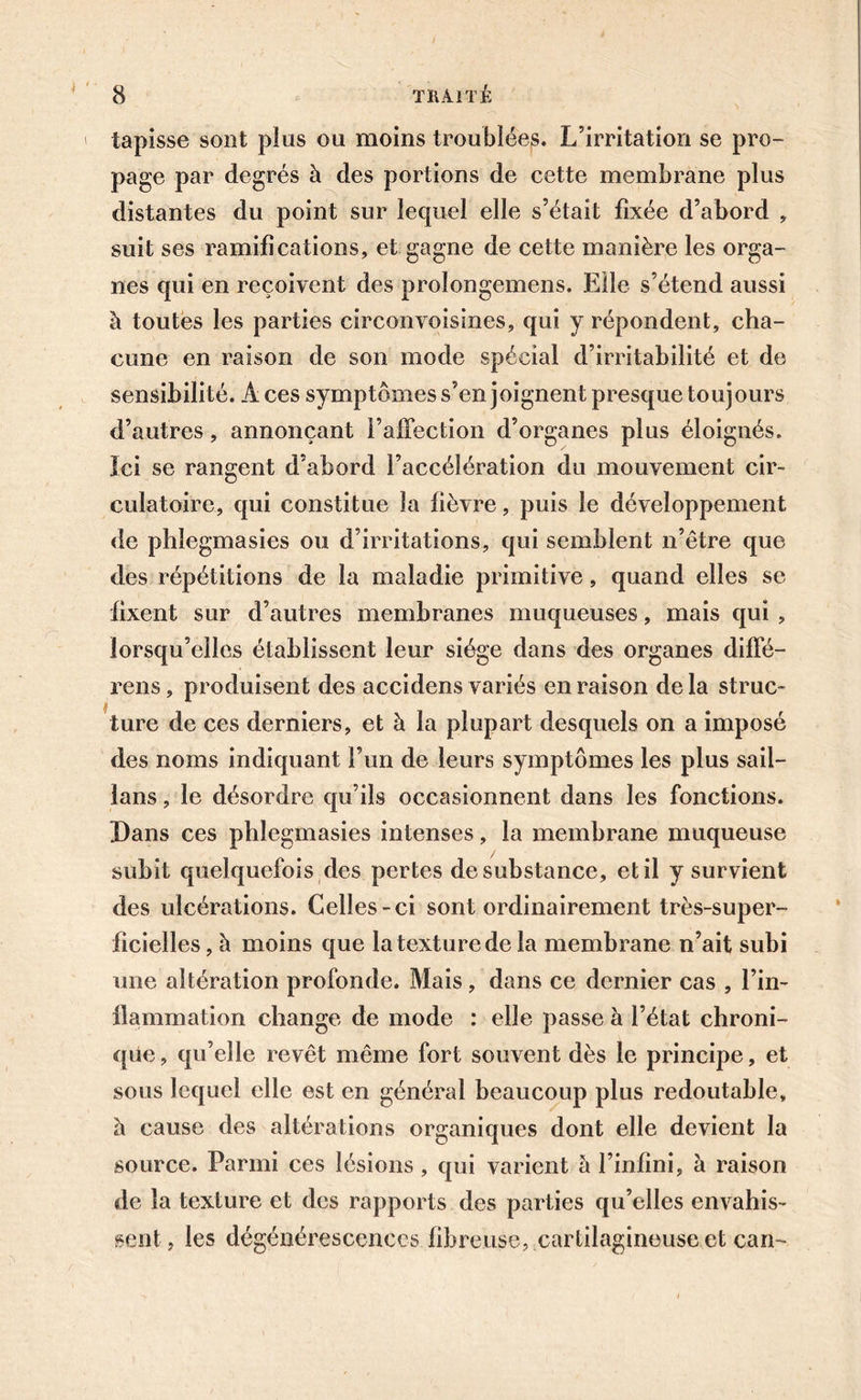 tapisse sont plus ou moins troublées. L’irritation se pro- page par degrés à des portions de cette membrane plus distantes du point sur lequel elle s’était fixée d’abord , suit ses ramifications, et gagne de cette manière les orga- nes qui en reçoivent des prolongemens. Elle s’étend aussi à toutes les parties circonvoisines, qui y répondent, cha- cune en raison de son mode spécial d’irritabilité et de sensibilité. Aces symptômes s’en joignent presque toujours d’autres, annonçant l’affection d’organes plus éloignés. Ici se rangent d’abord l’accélération du mouvement cir- culatoire, qui constitue la fièvre, puis le développement de phlegmasies ou d’irritations, qui semblent n’être que des répétitions de la maladie primitive, quand elles se fixent sur d’autres membranes muqueuses, mais qui , lorsqu’elles établissent leur siège dans des organes diffé- rens, produisent des accidens variés en raison delà struc- ture de ces derniers, et à la plupart desquels on a imposé des noms indiquant l’un de leurs symptômes les plus sait— lans, le désordre qu’ils occasionnent dans les fonctions. Dans ces phlegmasies intenses, la membrane muqueuse subit quelquefois des pertes de substance, et il y survient des ulcérations. Celles-ci sont ordinairement très-super- ficielles, à moins que la texture de la membrane n’ait subi une altération profonde. Mais, dans ce dernier cas , l’in- flammation change de mode : elle passe à l’état chroni- que , qu’elle revêt même fort souvent dès le principe, et sous lequel elle est en général beaucoup plus redoutable, h cause des altérations organiques dont elle devient la source. Parmi ces lésions , qui varient à l’infini, à raison de la texture et des rapports des parties qu’elles envahis- sent, les dégénérescences fibreuse, cartilagineuse et can-