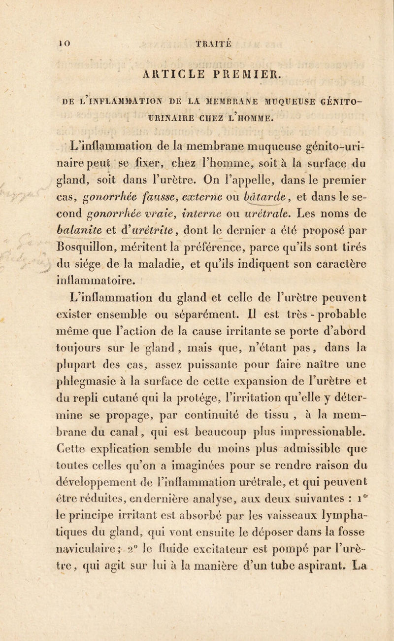 ARTICLE PREMIER. DE l’îNFLAMMATION DE LA MEMBRANE MUQUEUSE GENITO- URINAIRE CHEZ L’HOMME. L’inflammation de la membrane muqueuse génito-uri- naire peut se fixer, chez l’homme, soit à la surface du gland, soit dans l’urètre. On l’appelle, dans le premier cas, gonorrhée, fausse, externe ou bâtarde, et dans le se- cond gonorrhée vraie, interne ou urétrale. Les noms de balanite et A'urétrite, dont le dernier a été proposé par Bosquiîlon, méritent la préférence, parce qu’ils sont tirés du siège de la maladie, et qu’ils indiquent son caractère inflammatoire. L’inflammation du gland et celle de l’urètre peuvent exister ensemble ou séparément. Il est très - probable même que l’action de la cause irritante se porte d’abord toujours sur le gland , mais que, n’étant pas, dans la plupart des cas, assez puissante pour faire naître une phlegmasie à la surface de cette expansion de l’urètre et du repli cutané qui la protège, l’irritation qu’elle y déter- mine se propage, par continuité de tissu , à la mem- brane du canal, qui est beaucoup plus impressionable. Cette explication semble du moins plus admissible que toutes celles qu’on a imaginées pour se rendre raison du développement de l’inflammation urétrale, et qui peuvent être réduites, en dernière analyse, aux deux suivantes : i° le principe irritant est absorbé par les vaisseaux lympha- tiques du gland, qui vont ensuite le déposer dans la fosse naviculaire; 2° le fluide excitateur est pompé par l’urè- tre , qui agit sur lui à la manière d’un tube aspirant. La