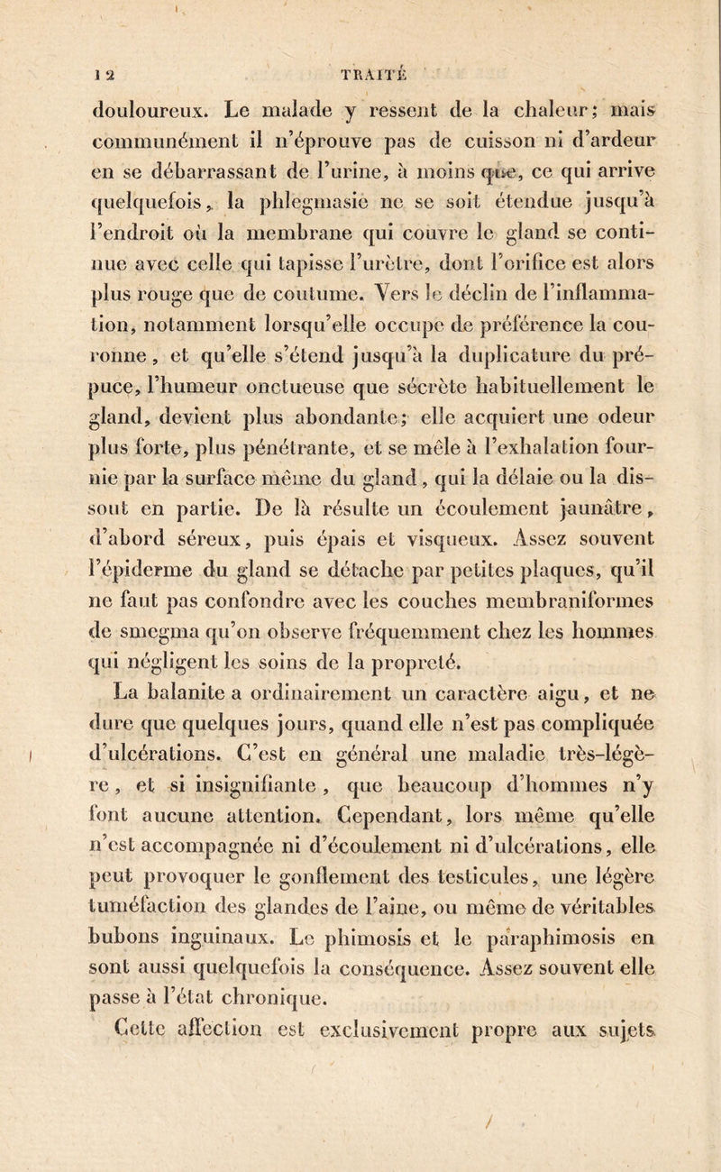 I 1 ‘2 TRAITÉ l douloureux. Le malade y ressent de la chaleur; mais communément il n’éprouve pas de cuisson ni d’ardeur en se débarrassant de l’urine, à moins que, ce qui arrive quelquefois,, la phlegmasio ne se soit étendue jusqu’à l’endroit où la membrane qui couvre le gland se conti- nue avec celle qui tapisse l’urètre, dont l’orifice est alors plus rouge que de coutume. Vers le déclin de l’inflamma- tion, notamment lorsqu’elle occupe de préférence la cou- ronne , et qu’elle s’étend jusqu’à la duplicature du pré- puce, l’humeur onctueuse que sécrète habituellement le gland, devient plus abondante; elle acquiert une odeur plus forte, plus pénétrante, et se mêle à l’exhalation four- nie par la surface même du gland, qui la délaie ou la dis- sout en partie. De là résulte un écoulement jaunâtre, d’abord séreux, puis épais et visqueux. Assez souvent l’épiderme du gland se détache par petites plaques, qu’il ne faut pas confondre avec les couches membraniformes de smcgma qu’on observe fréquemment chez les hommes qui négligent les soins de la propreté. La balanite a ordinairement un caractère aigu, et ne dure que quelques jours, quand elle n’est pas compliquée d’ulcérations. C’est en général une maladie très-légè- re , et si insignifiante , que beaucoup d’hommes n’y font aucune attention. Cependant, lors même qu’elle n’est accompagnée ni d’écoulement ni d’ulcérations, elle peut provoquer le gonflement des testicules, une légère tuméfaction des glandes de l’aine, ou même de véritables bubons inguinaux. Le phimosis et le pâraphimosis en sont aussi quelquefois la conséquence. Assez souvent elle passe à l’état chronique. Cette affection est exclusivement propre aux sujets, /
