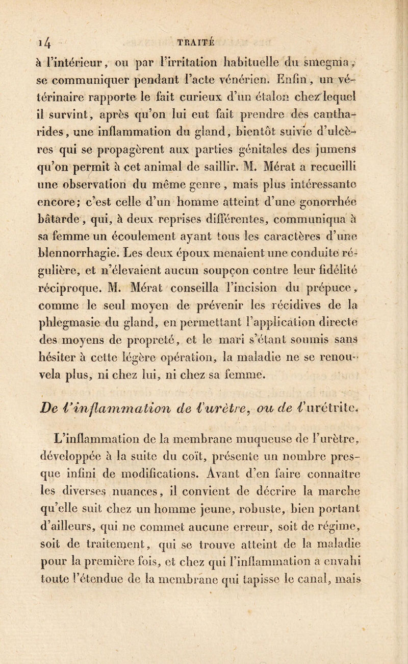 à l’intérieur, ou par l’irritation habituelle du smegma ,■ se communiquer pendant l’acte vénérien. Enfin, un vé- térinaire rapporte le fait curieux d’un étalon chez lequel il survint, après qu’on lui eut fait prendre des cantha- rides, une inflammation du gland, bientôt suivie d’ulcè- res qui se propagèrent aux parties génitales des jumens qu’on permit à cet animal de saillir. M. Mérat a recueilli une observation du même genre, mais plus intéressante encore; c’est celle d’un homme atteint d’une gonorrhée bâtarde, qui, à deux reprises différentes, communiqua h sa femme un écoulement ayant tous les caractères d’une blennorrhagie. Les deux époux menaient une conduite ré- gulière, et n’élevaient aucun soupçon contre leur fidélité réciproque. M. Mérat conseilla l’incision du prépuce, comme le seul moyen de prévenir les récidives de la phlegmasie du gland, en permettant l’application directe des moyens de propreté, et le mari s’étant soumis sans hésiter à cette légère opération, la maladie ne se renou- vela plus, ni chez lui, ni chez sa femme. De V inflammation de l'urètre, o%i de d’urétrite. L’inflammation de la membrane muqueuse de l’urètre, développée à la suite du coït, présente un nombre pres- que infini de modifications. Avant d’en faire connaître les diverses nuances, il convient de décrire la marche qu’elle suit chez un homme jeune, robuste, bien portant d’ailleurs, qui ne commet aucune erreur, soit de régime, soit de traitement, qui se trouve atteint de la maladie pour la première fois, et chez qui l’inflammation a envahi toute l’étendue de la membrane qui tapisse le canal, mais
