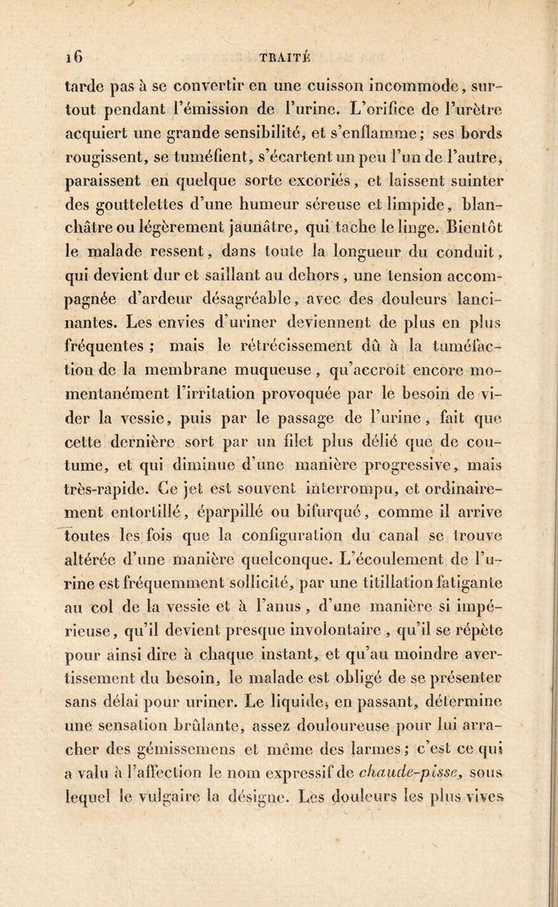 tarde pas à se convertir en une cuisson incommode, sur- tout pendant l’émission de l’urine. L’orilice de l’urètre acquiert une grande sensibilité, et s’enflamme; ses bords rougissent, se tuméfient, s’écartent un peu l’un de l’autre, paraissent en quelque sorte excoriés, et laissent suinter des gouttelettes d’une humeur séreuse et limpide, blan- châtre ou légèrement jaunâtre, qui tache le linge. Bientôt le malade ressent, dans toute la longueur du conduit, qui devient dur et saillant au dehors , une tension accom- pagnée d’ardeur désagréable, avec des douleurs lanci- nantes. Les envies d’uriner deviennent de plus en plus fréquentes ; mais le rétrécissement dû h la tuméfac- tion de la membrane muqueuse, qu’accroît encore mo- mentanément l’irritation provoquée par le besoin de vi- der la vessie, puis par le passage de l’urine, fait que cette dernière sort par un filet plus délié que de cou- tume, et qui diminue d’une manière progressive, mais très-rapide. Ce jet est souvent interrompu, et ordinaire- ment entortillé, éparpillé ou bifurqué, comme il arrive toutes les fois que la configuration du canal se trouve altérée d’une manière quelconque. L’écoulement de l’u- rine est fréquemment sollicité, par une titillation fatigante au col de la vessie et à l’anus, d’une manière si impé- rieuse, qu’il devient presque involontaire , qu’il se répète pour ainsi dire â chaque instant, et qu’au moindre aver- tissement du besoin, le malade est obligé de se présenter sans délai pour uriner. Le liquide* en passant, détermine une sensation brûlante, assez douloureuse pour lui arra- cher des gémissemens et meme des larmes; c’est ce qui a valu à l’affection le nom expressif de chaude-pisse, sous lequel le vulgaire la désigne. Les douleurs les plus vives