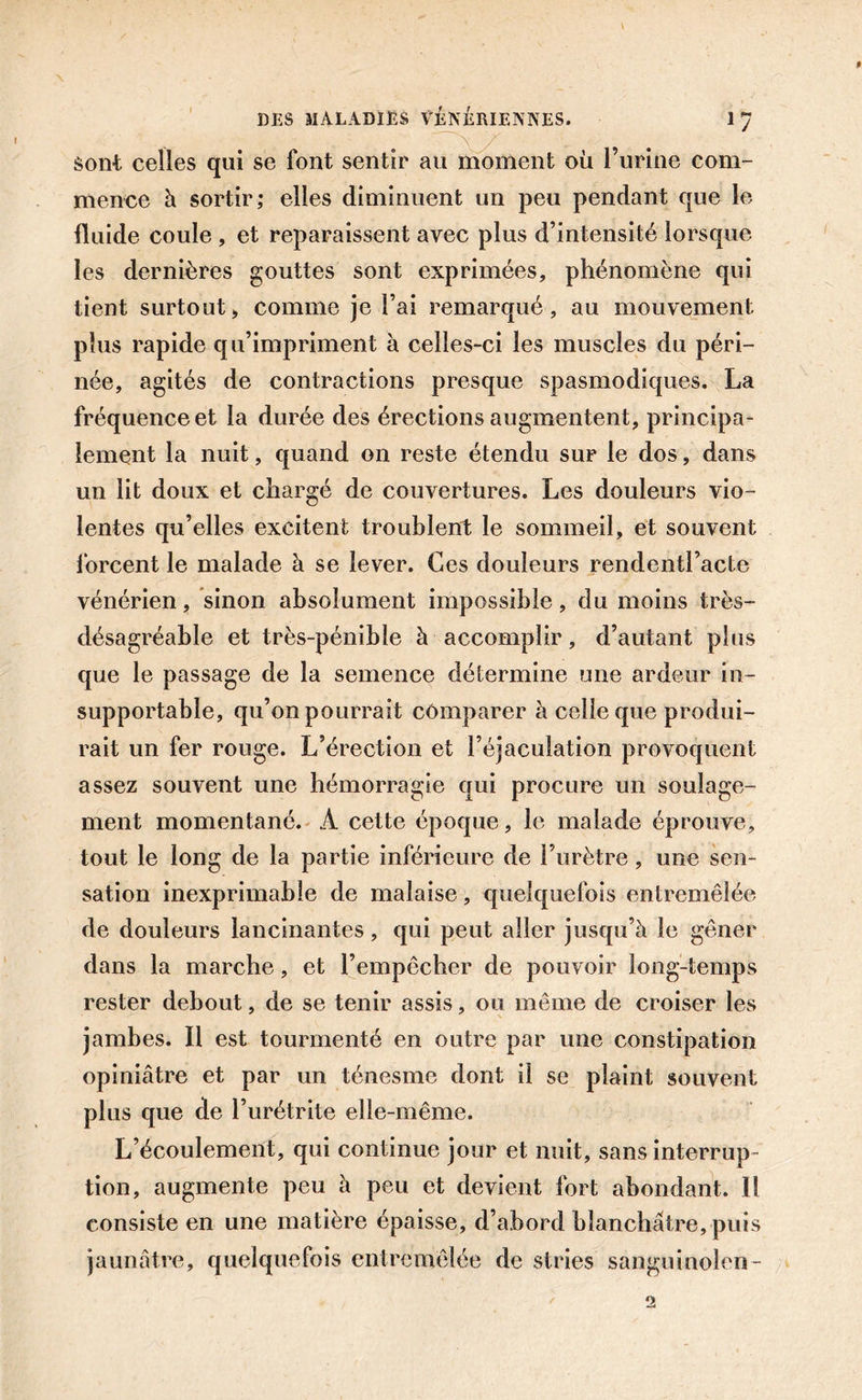 sont celles qui se font sentir au moment où l’urine com- mence à sortir; elles diminuent un peu pendant que le fluide coule , et reparaissent avec plus d’intensité lorsque les dernières gouttes sont exprimées, phénomène qui tient surtout&gt; comme je l’ai remarqué, au mouvement plus rapide qu’impriment à celles-ci les muscles du péri- née, agités de contractions presque spasmodiques. La fréquence et la durée des érections augmentent, principa- lement la nuit, quand on reste étendu sur le dos, dans un lit doux et chargé de couvertures. Les douleurs vio- lentes qu’elles excitent troublent le sommeil, et souvent forcent le malade à se lever. Ces douleurs rendentl’acte vénérien, sinon absolument impossible, du moins très- désagréable et très-pénible à accomplir, d’autant plus que le passage de la semence détermine une ardeur in- supportable, qu’on pourrait comparer à celle que produi- rait un fer rouge. L’érection et l’éjaculation provoquent assez souvent une hémorragie qui procure un soulage- ment momentané. À cette époque, le malade éprouve, tout le long de la partie inférieure de l’urètre, une sen- sation inexprimable de malaise, quelquefois entremêlée de douleurs lancinantes, qui peut aller jusqu’à le gêner dans la marche, et l’empêcher de pouvoir long-temps rester debout, de se tenir assis, ou même de croiser les jambes. Il est tourmenté en outre par une constipation opiniâtre et par un ténesme dont il se plaint souvent plus que de l’urétrite elle-même. L’écoulement, qui continue jour et nuit, sans interrup- tion, augmente peu à peu et devient fort abondant. Il consiste en une matière épaisse, d’abord blanchâtre, puis jaunâtre, quelquefois entremêlée de stries sanguinolen-