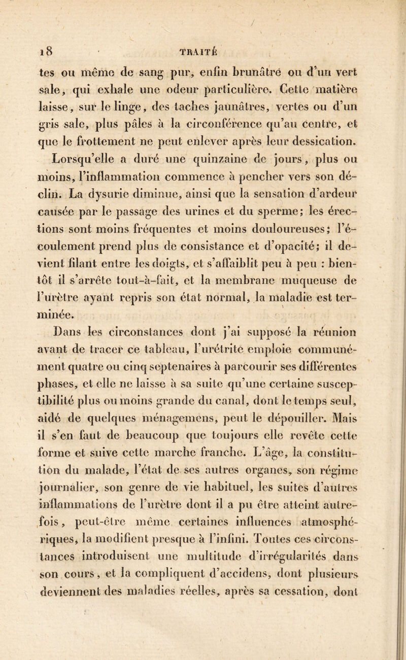 tes ou même de sang pur, enfin brunâtre ou d’un vert sale, qui exhale une odeur particulière. Cette matière laisse, sur le linge, des taches jaunâtres, vertes ou d’un gris sale, plus pâles à la circonférence qu’au centre, et que le frottement ne peut enlever après leur dessication. Lorsqu’elle a duré une quinzaine de jours, plus ou moins, l’inflammation commence à pencher vers son dé- clin. La dysurie diminue, ainsi que la sensation d’ardeur causée par le passage des urines et du sperme; les érec- tions sont moins fréquentes et moins douloureuses ; l’é- coulement prend plus de consistance et d’opacité; il de- vient filant entre les doigts, et s’affaiblit peu à peu : bien- tôt il s’arrête tout-à-fait, et la membrane muqueuse de l’urètre ayant repris son état normal, la maladie est ter- minée. Dans les circonstances dont j’ai supposé la réunion avant de tracer ce tableau, l’urétrite emploie commune- ment quatre ou cinq septénaires à parcourir ses différentes phases, et elle ne laisse à sa suite qu’une certaine suscep- tibilité plus ou moins grande du canal, dont le temps seul, aidé de quelques ménagemcns, peut le dépouiller. Mais il s’en faut de beaucoup que toujours elle revête cette forme et suive cette marche franche. L’âge, la constitu- tion du malade, l’état de ses autres organes, son régime journalier, son genre de vie habituel, les suites d’autres inflammations de l’urètre dont il a pu être atteint autre- fois , peut-être même certaines influences atmosphé- riques, la modifient presque à l’infini. Toutes ces circons- tances introduisent une multitude d’irrégularités dans son cours, et la compliquent d’accidens, dont plusieurs deviennent des maladies réelles, après sa cessation, dont