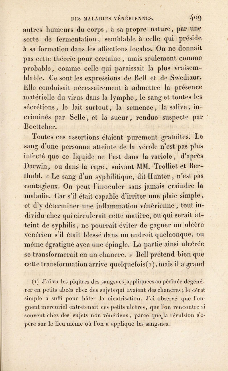 autres humeurs du corps , à sa propre nature, par une sorte de fermentation, semblable à celle qui préside à sa formation dans les affections locales. On ne donnait pas cette théorie pour certaine, mais seulement comme probable, comme celle qui paraissait la plus vraisem- blable. Ce sont les expressions de Bell et de Swediaur. Elle conduisait nécessairement à admettre la présence matérielle du virus dans la lymphe, le sang et toutes les sécrétions, le lait surtout, la semence, la salive, in- criminés par Selle, et la sueur, rendue suspecte par Boettcher. Toutes ces assertions étaient purement gratuites. Le sang d’une personne atteinte de la vérole n’est pas plus infecté que ce liquide ne l’est dans la variole, d’après Darwin, ou dans la rage, suivant MM. Trolliet et Ber- thold. « Le sang d’un syphilitique, dit limiter , n’est pas contagieux. On peut l’inoculer sans jamais craindre la maladie. Car s’il était capable d’irriter une plaie simple, et d’y déterminer une inflammation vénérienne , tout in- dividu chez qui circulerait cette matière, ou qui serait at- teint de syphilis, ne pourrait éviter de gagner un ulcère vénérien s’il était blessé dans un endroit quelconque, ou môme égratigné aveb une épingle. La partie ainsi ulcérée se transformerait en un chancre. » Bell prétend bien que cette transformation arrive quelquefois(1), mais il a grand (1) J’ai vu les piqûres des sangsues appliquées au périnée dégéné- rer en petits abcès chez des sujets qui avaient des chancres ; le cérat simple a suffi pour hâter la cicatrisation. J’ai observé que l’on- guent mercuriel entretenait ces petits ulcères, que Ton rencontre si souvent chez des sujets non vénériens, parce quefela révulsion s’o- père sur le lieu même où l’on a appliqué les sangsues.