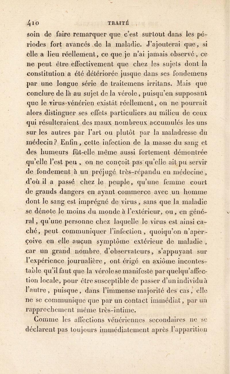 I soin de faire remarquer que c’est surtout dans les pé- riodes fort avancés de la maladie. J’ajouterai que, si elle a lieu réellement, ce que je n’ai jamais observé, ce ne peut être effectivement que chez les sujets dont la constitution a été détériorée jusque dans ses fondemens par une longue série de traitemens irritans. Mais que conclure de là au sujet de la vérole, puisqu’en supposant que le virus>-vénérien existât réellement, on ne pourrait alors distinguer ses effets particuliers au milieu de ceux qui résulteraient des maux nombreux accumulés les uns sur les autres par l’art ou plutôt par la maladresse du médecin ? Enfin, cette infection de la masse du sang et des humeurs fût-elle même aussi fortement démontrée qu’elle l’est peu , on ne conçoit pas qu’elle ait pu servir de fondement à un préjugé très-répandu en médecine, d’où il a passé chez le peuple, qu’une femme court de grands dangers en ayant commerce avec un homme dont le sang est imprégné de virus, sans que la maladie se dénote le moins du monde à l’extérieur, ou, en géné- \ ral, qu’une personne chez laquelle le virus est ainsi ca- ché, peut communiquer l’infection, quoiqu’on n’aper- çoive en elle aucun symptôme extérieur de maladie, car un grand nombre, d’observateurs, s’appuyant sur l’expérience journalière, ont érigé en axiome incontes- table qu’il faut que la vérole se manifeste par quelqu’affec- tiori locale, pour être susceptible de passer d’un individu à l’autre, puisque, dans l’immense majorité des cas, elle ne se communique que par un contact immédiat, par un rapprochement même très-intime. Gomme les affections vénériennes secondaires ne se déclarent pas toujours immédiatement après l’apparition