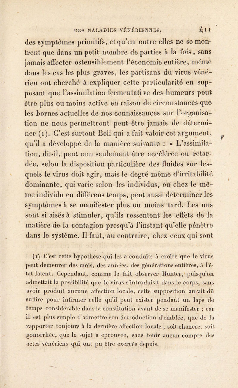 des symptômes primitifs, et qu'en outre elles ne se mon- trent que dans un petit nombre de parties à la fois, sans jamais affecter ostensiblement l’économie entière, même dans les cas les plus graves, les partisans du virus véné- rien ont cherché à expliquer cette particularité en sup- posant que l’assimilation fermentât! ve des humeurs peut être plus ou moins active en raison de circonstances que les bornes actuelles de nos connaissances sur l’organisa- tion ne nous permettront peut-être jamais de détermi- ner (1). C’est surtout Bell qui a fait valoir cet argument, qu’il a développé de la manière suivante : « L’assimila- tion, dit-il, peut non seulement être accélérée ou retar- dée, selon la disposition particulière des fluides sur les- quels le virus doit agir, mais le degré même d’irritabilité dominante, qui varie selon les individus, ou chez le mê- me individu en différens temps, peut aussi déterminer les symptômes h se manifester plus ou moins tard. Les uns sont si aisés à stimuler, qu’ils ressentent les effets de la matière de la contagion presqu’à l’instant qu’elle pénètre dans le système. Il faut, au contraire, chez ceux qui sont (1) C'est cette hypothèse qui les a conduits à croire que le virus peut demeurer des mois, des années, des générations entières, à l’é- tat latent, Cependant, comme le fait observer Hunier, puisqu’on admettait la possibilité que le virus s’introduisit dans le corps, sans avoir produit aucune affection locale, cette supposition aurait dû suffire pour infirmer celle qu’il peut exister pendant un laps de temps considérable dans la constitution avant de se manifester ; car il est plus simple d’admettre son introduction d’emblée, que de la rapporter toujours à la dernière affection locale , soit chancre, soit gonorrhée, que le sujet a éprouvée, sans tenir aucun compte des actes vénériens qui ont pu être exercés depuis.
