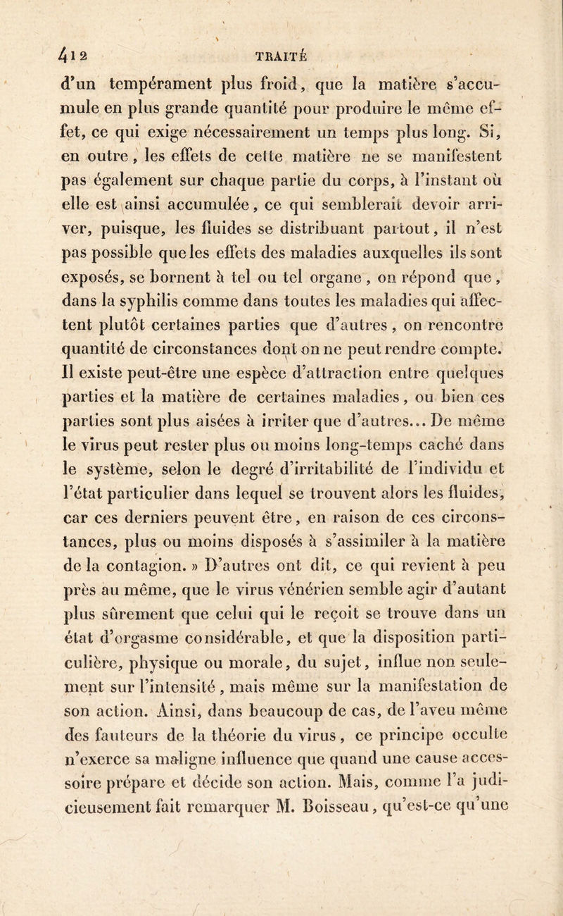 d’un tempérament plus froid , que la matière s’accu- mule en plus grande quantité pour produire le même ef- fet, ce qui exige nécessairement un temps plus long. Si, en outre, les effets de cette matière ne se manifestent pas également sur chaque partie du corps, à l’instant où elle est ainsi accumulée, ce qui semblerait devoir arri- ver, puisque, les fluides se distribuant partout, il n’est pas possible que les effets des maladies auxquelles ils sont exposés, se bornent à tel ou tel organe , on répond que , dans la syphilis comme dans toutes les maladies qui affec- tent plutôt certaines parties que d’autres , on rencontre quantité de circonstances dont on ne peut rendre compte. Il existe peut-être une espèce d’attraction entre quelques parties et la matière de certaines maladies, ou bien ces parties sont plus aisées à irriter que d’autres... De même le virus peut rester plus ou moins long-temps caché dans le système, selon le degré d’irritabilité de l’individu et l’état particulier dans lequel se trouvent alors les fluides, car ces derniers peuvent être, en raison de ces circons- tances, plus ou moins disposés à s’assimiler h. la matière de la contagion. » D’autres ont dit, ce qui revient à peu près au même, que le virus vénérien semble agir d’autant plus sûrement que celui qui le reçoit se trouve dans un état d’orgasme considérable, et que la disposition parti- culière, physique ou morale, du sujet, influe non seule- ment sur l’intensité, mais même sur la manifestation de son action. Ainsi, dans beaucoup de cas, de l’aveu même des fauteurs de la théorie du virus, ce principe occulte n’exerce sa maligne influence que quand une cause acces- soire prépare et décide son action. Mais, comme l’a judi- cieusement fait remarquer M. Boisseau, qu’est-ce qu’une