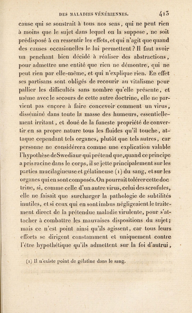 cause qui se soustrait à tous nos sens, qui ne peut rien h moins que le sujet dans lequel on la suppose , ne soit prédisposé à en ressentir le$ effets, et qui n’agit que quand des causes occasionelles le lui permettent ? Il faut avoir un penchant bien décidé à réaliser des abstractions, pour admettre une entité que rien ne démontre, qui ne peut rien par elle-même, et qui n’explique rien. En effet ses partisans sont obligés de recourir au vitalisme pour pallier les difficultés sans nombre qu’elle présente, et même avec le secours de cette autre doctrine, elle ne par- vient pas encore à faire concevoir comment un virus, disséminé dans toute la niasse des humeurs, essentielle- ment irritant, et doué de la funeste propriété de conver- tir en sa propre nature tous les fluides qu’il touche, at- taque cependant tels organes, plutôt que tels autres, car personne ne considérera comme une explication valable l’hypothèse deSwediaur qui prétend que,quand ce principe a pris racine dans le corps, il se jette principalement sur les parties mucilagineuse et gélatineuse (1) du sang, et sur les organes qui en sont composés. On pourrait tolérer cette doc trine, si, comme celle d’un autre virus, celui des scrofules, elle ne faisait que surcharger la pathologie de subtilités inutiles, et si ceux qui en sont imbus négligeaient le traite- ment direct de la prétendue maladie virulente, pour s’at- tacher à combattre les mauvaises dispositions du sujet; mais ce n’est point ainsi qu’ils agissent, car tous leurs efforts se dirigent constamment et uniquement contre l’être hypothétique qu’ils admettent sur la foi d’autrui, (1) Il n’existe point de gélatine dans le sang.