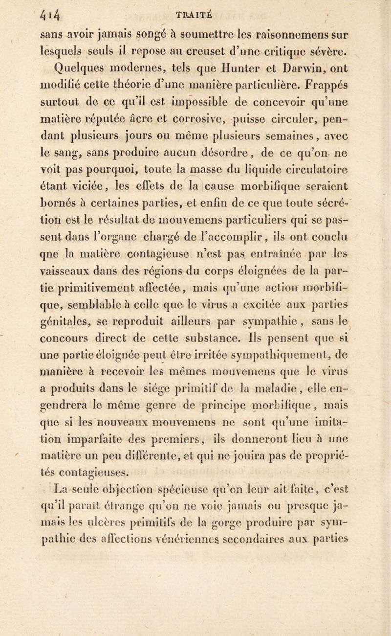 sans avoir jamais songé à soumettre les raisonnemcns sur lesquels seuls il repose au creuset d’une critique sévère. Quelques modernes, tels que Hunter et Darwin, ont modifié cette théorie d’une manière particulière. Frappés surtout de ce qu’il est impossible de concevoir qu’une matière réputée âcre et corrosive, puisse circuler, pen- dant plusieurs jours ou même plusieurs semaines, avec le sang, sans produire aucun désordre, de ce qu’on ne voit pas pourquoi, toute la masse du liquide circulatoire étant viciée, les effets de la cause morbifique seraient bornés à certaines parties, et enfin de ce que toute sécré- tion est le résultat de mouvemens particuliers qui se pas- sent dans l’organe chargé de l’accomplir, ils ont conclu qne la matière contagieuse n’est pas entraînée par les vaisseaux dans des régions du corps éloignées de la par- tie primitivement affectée, mais qu’une action morbifi- que, semblable à celle que le virus a excitée aux parties génitales, se reproduit ailleurs par sympathie , sans le concours direct de cette substance. Ils pensent que si une partie éloignée peut être irritée sympathiquement, de manière à recevoir les mêmes mouvemens que le virus a produits dans le siège primitif de la maladie, elle en- gendrera le même genre de principe morbifique, mais que si les nouveaux mouvemens ne sont qu’une imita- tion imparfaite des premiers, ils donneront lieu h une matière un peu différente, et qui ne jouira pas de proprié- tés contagieuses. La seule objection spécieuse qu’on leur ait faite, c’est qu’il parait étrange qu’on ne voie jamais ou presque ja- mais les ulcères primitifs de la gorge produire par sym- pathie des affections vénériennes secondaires aux parties \