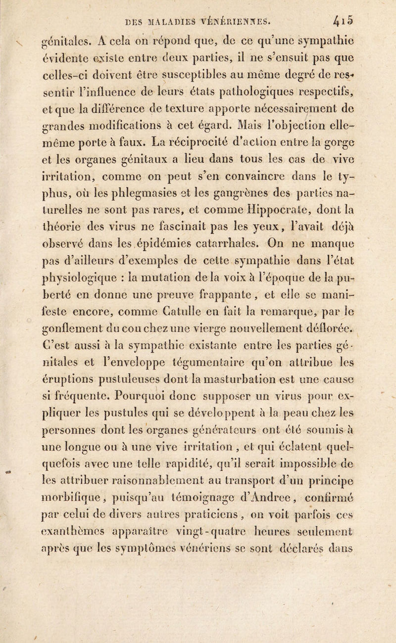 génitales. À cela on répond que, de ce qu’une sympathie évidente existe entre deux parties, il ne s’ensuit pas que celles-ci doivent être susceptibles au même degré de res- sentir l’influence de leurs états pathologiques respectifs, et que la différence de texture apporte nécessairement de grandes modifications à cet égard. Mais l’objection elle- même porte à faux. La réciprocité d’action entre la gorge et les organes génitaux a lieu dans tous les cas de vive irritation, comme on peut s’en convaincre dans le ty- phus, où les phlegmasies et les gangrènes des parties na- turelles ne sont pas rares, et comme Hippocrate, dont la théorie des virus ne fascinait pas les yeux, l’avait déjà observé dans les , épidémies catarrhales. On ne manque pas d’ailleurs d’exemples de cette sympathie dans l’état physiologique : la mutation delà voix à l’époque de la pu- berté en donne une preuve frappante, et elle se mani- feste encore, comme Catulle en fait la remarque, par le gonflement du cou chez une vierge nouvellement déflorée. C’est aussi à la sympathie existante entre les parties gé- nitales et l’enveloppe tégumentaire qu’on attribue les éruptions pustuleuses dont la masturbation est une cause si fréquente. Pourquoi donc supposer un virus pour ex- pliquer les pustules qui se développent à la peau chez les personnes dont les organes générateurs ont été soumis à une longue ou à une vive irritation , et qui éclatent quel- quefois avec une telle rapidité, qu’il serait impossible de les attribuer raisonnablement au transport d’un principe morbifique, puisqu’au témoignage d’Andree, confirmé par celui de divers autres praticiens, on voit parfois ces exanthèmes apparaître vingt-quatre heures seulement après que les symptômes vénériens se sont déclarés dans