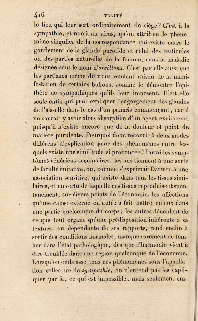 I TRAITÉ le lieu qui leur sert ordinairement de siège? C’est à la sympathie, et non à un virus, qu’on attribue le phéno- mène singulier de la correspondance qui existe entre le gonflement de la glande parotide et celui des testicules ou des parties naturelles de la femme, dans la maladie désignée sous le nom d’oreillons. C'est par elle aussi que les partisans même du virus rendent raison de la mani- festation de certains bubons, comme le démontre l’épi- thète de sympathiques qu’ils leur imposent. C’est elle seule enfin qui peut expliquer l’engorgement des glandes de l’aisselle dans le cas d’un panaris commençant, car il 11e saurait y avoir alors absorption d’un agent excitateur, puisqu’il n’existe encore que de la douleur et point de matière purulente. Pourquoi donc recourir à deux modes différens d’explication pour des phénomènes entre les- quels existe une similitude si prononcée ? Parmi les symp- tômei vénériens secondaires, les uns tiennent à une sorte de faculté imitative, ou, comme s’exprimait Darwin, à une association sensitive, qui existe dans tous les tissus simi- laires, et en vertu de laquelle ces tissus reproduisent spon- tanément, sur divers points de l’économie, les affections qu’une cause externe ou autre a fait naître en eux dans une partie quelconque du corps ; les autres découlent de ce que tout organe qu’une prédisposition inhérente a sa texture, ou dépendante de ses rapports, rend enclin à sortir des conditions normales, manque rarement de tom- ber dans l’état pathologique, dès que l’harmonie vient à être troublée dans une région quelconque de l’économie. Lorsqu’on embrasse tous ces phénomènes sous l’appella- tion collective de sympathie, on n’entend pas les expli- quer par là, ce qui est impossible., mais seulement em-