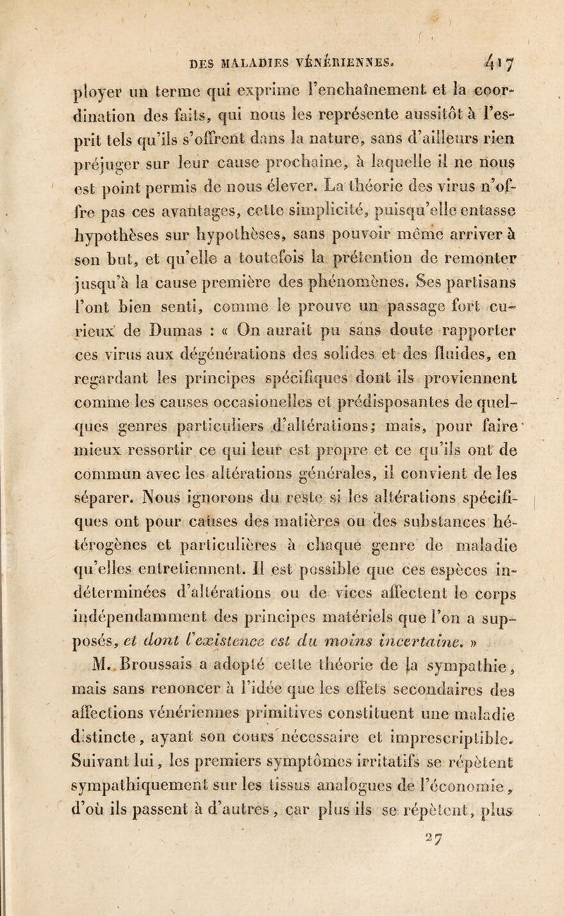 ) DES MALADIES VÉNÉRIENNES. /{1 7 ployer un terme qui exprime l’enchaînement et la coor- dination des faits, qui nous les représente aussitôt à l’es- prit tels qu’ils s’offrent dans la nature, sans d’ailleurs rien préjuger sur leur cause prochaine, à laquelle il ne nous est point permis de nous élever. La théorie des virus n’of- fre pas ces avantages, cette simplicité, puisqu’elle entasse hypothèses sur hypothèses, sans pouvoir même arriver à son but, et qu’elle a toutefois la prétention de remonter jusqu’à la cause première des phénomènes. Ses partisans l’ont bien senti, comme le prouve un passage fort cu- rieux de Dumas : « On aurait pu sans doute rapporter ces virus aux dégénérations des solides et des fluides, en regardant les principes spécifiques dont ils proviennent comme les causes occasioneilcs et prédisposantes de quel- ques genres particuliers d’altérations; mais, pour faire' mieux ressortir ce qui leur est propre et ce qu’ils ont de commun avec les altérations générales, il convient de les séparer. Nous ignorons du reste si les altérations spécifi- ques ont pour causes des matières ou des substances hé- térogènes et particulières à chaque genre de maladie qu’elles entretiennent. Il est possible que ces espèces in- déterminées d’altérations ou de vices affectent le corps indépendamment des principes matériels que l’on a sup- posés, et dont rexistence est du moins incertaine. » M. Broussais a adopté celte théorie de Ja sympathie, mais sans renoncer à l’idée que les effets secondaires des affections vénériennes primitives constituent une maladie distincte, ayant son cours nécessaire et imprescriptible. Suivant lui, les premiers symptômes irritatifs se répètent sympathiquement sur les tissus analogues de l’économie, d’où ils passent à d’autres , car plus ils se répètent, plus
