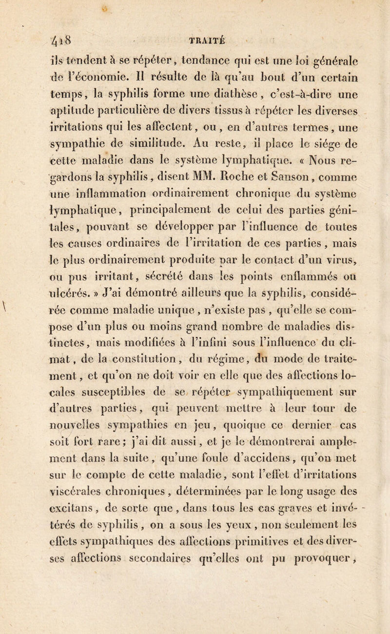 ils tendent à se répéter, tendance cpii est une loi générale de l’économie. Il résulte de là qu’au bout d’un certain temps, la syphilis forme une diathèse, c’est-à-dire une : aptitude particulière de divers tissus à répéter les diverses irritations qui les affectent, ou, en d’autres termes, une sympathie de similitude. Au reste, il place le siège de cette maladie dans le système lymphatique. « Nous re- gardons la syphilis, disent MM. Roche et Sanson, comme une inflammation ordinairement chronique du système lymphatique, principalement de celui des parties géni- tales, pouvant se développer par l'influence de toutes les causes ordinaires de l’irritation de ces parties, mais le plus ordinairement produite par le contact d’un virus, ou pus irritant, sécrété dans les points enflammés ou ulcérés. » J’ai démontré ailleurs que la syphilis, considé- rée comme maladie unique , n’existe pas , qu’elle se com- pose d’un plus ou moins grand nombre de maladies dis- tinctes, mais modifiées à l’infini sous l’influence du cli- mat, de la constitution, du régime, du mode de traite- ment , et qu’on ne doit voir en elle que des affections lo- cales susceptibles de se répéter sympathiquement sur d’autres parties, qui peuvent mettre à leur tour de nouvelles sympathies en jeu, quoique ce dernier cas soit fort rare ; j’ai dit aussi, et je le démontrerai ample- ment dans la suite, qu’une foule d’accidens, qu’on met sur le compte de cette maladie, sont l’effet d’irritations viscérales chroniques , déterminées par le long usage des excitans, de sorte que , dans tous les cas graves et invé- - térés de syphilis, on a sous les yeux, non seulement les effets sympathiques des affections primitives et des diver- ses affections secondaires qu’elles ont pu provoquer,