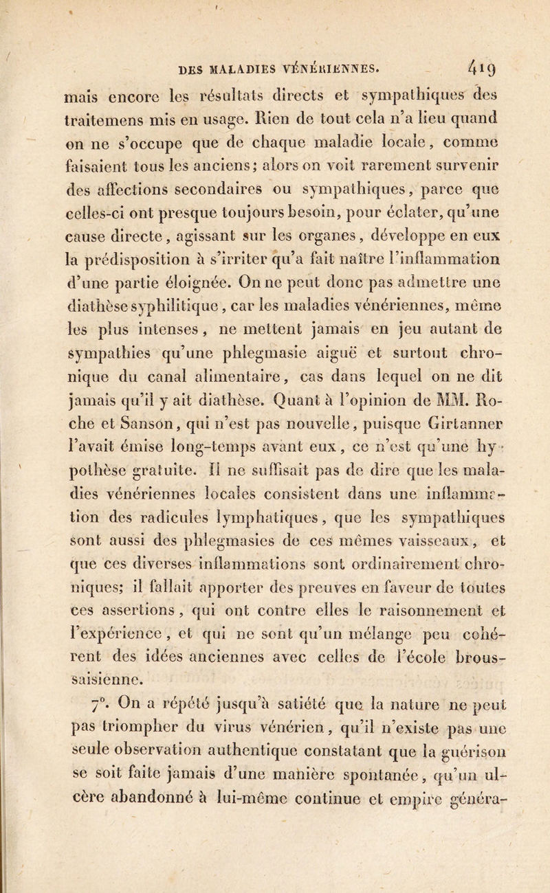 t DES MALADIES VÉNÉlUENNES. 41(J mais encore les résultats directs et sympathiques des traitemens mis en usage. Rien de tout cela n’a lieu quand on ne s’occupe que de chaque maladie locale, comme faisaient tous les anciens ; alors on voit rarement survenir des affections secondaires ou sympathiques, parce que celles-ci ont presque toujours besoin, pour éclater, qu’une cause directe, agissant sur les organes, développe en eux la prédisposition à s’irriter qu’a fait naître l’inflammation d’une partie éloignée. On ne peut donc pas admettre une diathèse syphilitique, car les maladies vénériennes, meme les plus intenses, ne mettent jamais en jeu autant de sympathies qu’une phlegmasie aiguë et surtout chro- nique du canal alimentaire, cas dans lequel on ne dit jamais qu’il y ait diathèse. Quant à l’opinion de MM. Ro- che et Sanson, qui n’est pas nouvelle, puisque Girtanner l’avait émise long-temps avant eux, ce n’est qu’une hy- pothèse gratuite. Il ne suffisait pas de dire que les mala- dies vénériennes locales consistent dans une inflamim - tion des radicules lymphatiques, que les sympathiques sont aussi des phlegmasies de ces memes vaisseaux, et que ces diverses inflammations sont ordinairement chro- niques; il fallait apporter des preuves en faveur de toutes ces assertions , qui ont contre elles le raisonnement et l’expérience , et qui ne sont qu’un mélange peu cohé- rent des idées anciennes avec celles de l’école brous- saisiennc. 7°. On a répété jusqu’à satiété que la nature ne peut pas triompher du virus vénérien., qu’il n’existe pas une seule observation authentique constatant que la guérison se soit faite jamais d’une manière spontanée, qu’un ul- cère abandonné à lui-même continue et empire généra-