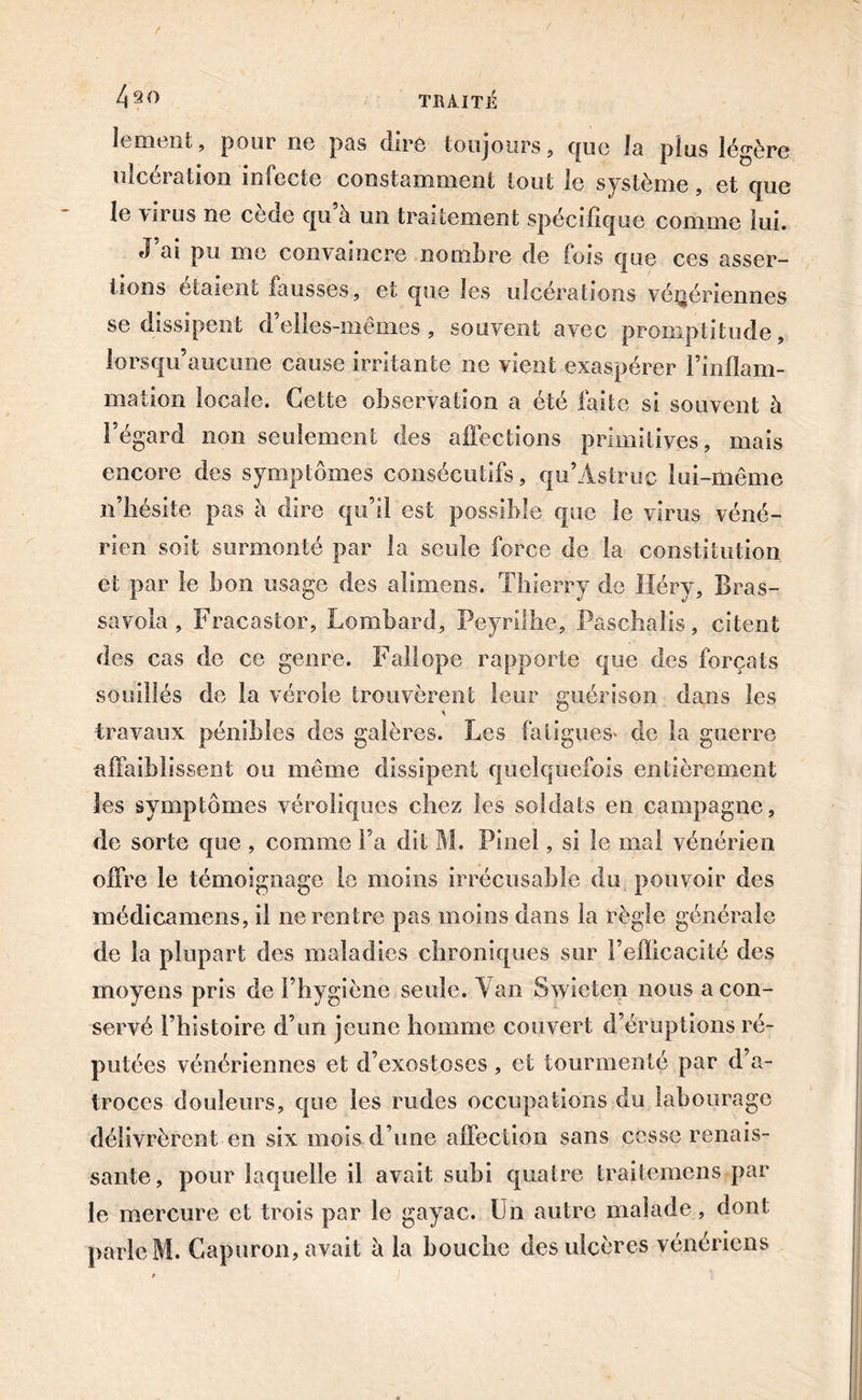 4^0 lernent, pour ne pas dire toujours, que la plus légère ulcération infecte constamment tout le système, et que le \irus ne cede qu à un traitement spécifique comme lui. J ai pu me convaincre nombre de fois que ces asser- tions étaient fausses, et que les ulcérations vénériennes se dissipent d’elles-mêmes, souvent avec promptitude, lorsqu’aucune cause irritante ne vient exaspérer l’inflam- mation locale. Cette observation a été faite si souvent à l’égard non seulement des affections primitives, mais encore des symptômes consécutifs, qu’Astruc lui-même n’hésite pas b dire qu’il est possible que le virus véné- rien soit surmonté par la seule force de la constitution et par le bon usage des alimens. Thierry de Héry, Bras- savola , Fracastor, Lombard, Peyrilhe, Paschalis, citent des cas de ce genre. Fait ope rapporte que des forçats souillés de la vérole trouvèrent leur guérison dans les travaux pénibles des galères. Les fatigues» de la guerre •affaiblissent ou même dissipent quelquefois entièrement les symptômes véroliques chez les soldats en campagne, de sorte que , comme l’a dit M. Pinel, si le mal vénérien offre le témoignage le moins irrécusable du pouvoir des médicamens, il ne rentre pas moins dans la règle générale de la plupart des maladies chroniques sur l’efficacité des moyens pris de l’hygiène seule. Van Swicten nous a con- servé l’histoire d’un jeune homme couvert d’éruptions ré- putées vénériennes et d’exostoses, et tourmenté par d’a- troces douleurs, que les rudes occupations du labourage délivrèrent en six mois d’une affection sans cesse renais- sante, pour laquelle il avait subi quatre traitemens par le mercure et trois par le gayac. Un autre malade, dont parle M. Capuron, avait à la bouche des ulcères vénériens