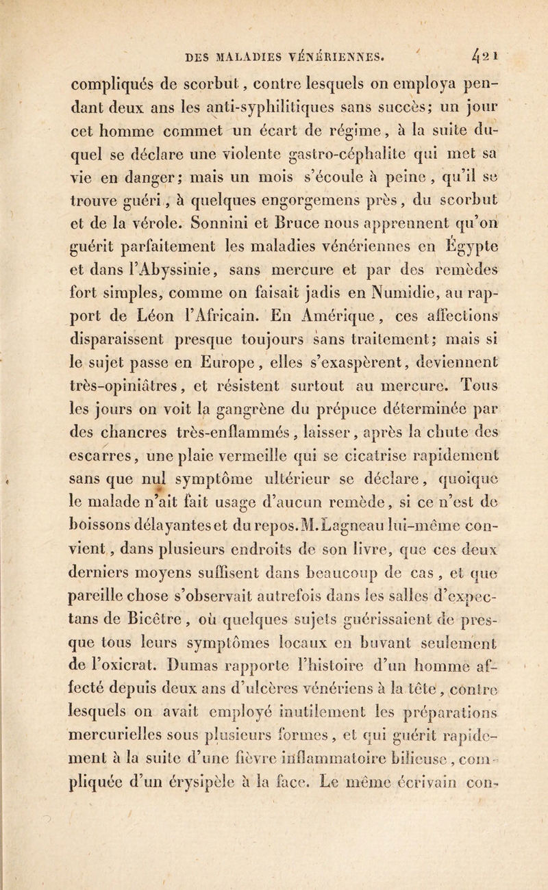 / compliqués de scorbut, contre lesquels on employa pen- dant deux ans les anti-syphilitiques sans succès; un jour cet homme commet un écart de régime, à la suite du- quel se déclare une violente gastro-céphalite qui met sa vie en danger ; mais un mois s’écoule à peine , qu’il se trouve guéri, à quelques engorgemens près, du scorbut et de la vérole. Sonnini et Bruce nous apprennent qu’on guérit parfaitement les maladies vénériennes en Égypte et dans l’Abyssinie, sans mercure et par des remèdes fort simples, comme on faisait jadis en Numidie, au rap- port de Léon l’Africain. En Amérique, ces affections disparaissent presque toujours sans traitement; mais si le sujet passe en Europe, elles s’exaspèrent, deviennent très-opiniâtres, et résistent surtout au mercure. Tous les jours on voit la gangrène du prépuce déterminée par des chancres très-enflammés , laisser, après la chute des escarres, une plaie vermeille qui se cicatrise rapidement sans que nul symptôme ultérieur se déclare, quoique le malade n’ait fait usage d’aucun remède, si ce n’est de boissons délayantes et du repos. M.Lagneau lui-même con- vient , dans plusieurs endroits de son livre, que ces deux derniers moyens suffisent dans beaucoup de cas , et que pareille chose s’observait autrefois dans les salles d’expec- tans de Bicêtre, où quelques sujets guérissaient de pres- que tous leurs symptômes locaux en buvant seulement de l’oxicrat. Dumas rapporte l’histoire d’un homme af- fecté depuis deux ans d’ulcères vénériens à la tête , contre lesquels on avait employé inutilement les préparations mercurielles sous plusieurs formes, et qui guérit rapide- ment à la suite d’une fièvre inflammatoire bilieuse , com- pliquée d’un érysipèle â la face. Le même écrivain con-
