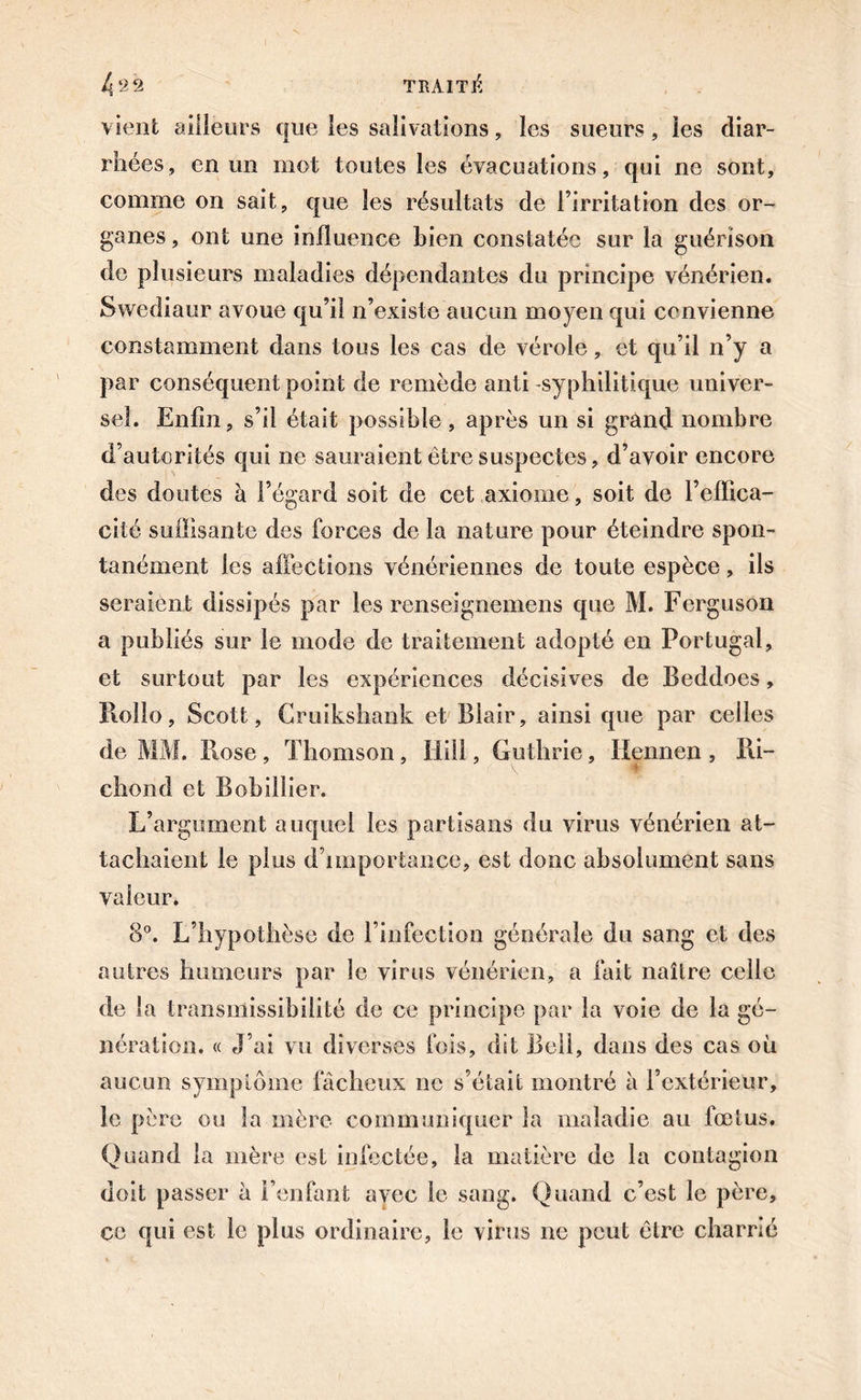 vient ailleurs que les salivations, les sueurs, les diar- rhées, en un mot toutes les évacuations, qui ne sont, comme on sait, que les résultats de l’irritation des or- ganes , ont une influence bien constatée sur la guérison de plusieurs maladies dépendantes du principe vénérien. Swediaur avoue qu’il n’existe aucun moyen qui convienne constamment dans tous les cas de vérole, et qu’il n’y a par conséquent point de remède anti -syphilitique univer- sel. Enfin, s’il était possible, après un si grand nombre d’autorités qui ne sauraient être suspectes, d’avoir encore des doutes à l’égard soit de cet axiome, soit de l’effica- cité suffisante des forces de la nature pour éteindre spon- tanément les affections vénériennes de toute espèce, ils seraient dissipés par les renseignemens que M. Ferguson a publiés sur le mode de traitement adopté en Portugal, et surtout par les expériences décisives de Beddoes, Rollo, Scott, Cruikshank et Blair, ainsi que par celles de MM. Rose , Thomson, Ilill, Guthrie, üennen , Ri~ chond et Bobillier. L’argument auquel les partisans du virus vénérien at- tachaient le plus d’importance, est donc absolument sans valeur. 8°. L’hypothèse de l’infection générale du sang et des autres humeurs par le virus vénérien, a fait naître celle de la transmissibilité de ce principe par la voie de la gé- nération. « J’ai vu diverses fois, dît Bell, dans des cas où aucun symptôme fâcheux ne s’était montré à l’extérieur, le père ou la mère communiquer la maladie au fœtus. Quand la mère est infectée, la matière de la contagion doit passer à l’enfant avec le sang. Quand c’est le père, ce qui est le plus ordinaire, le virus ne peut être charrié
