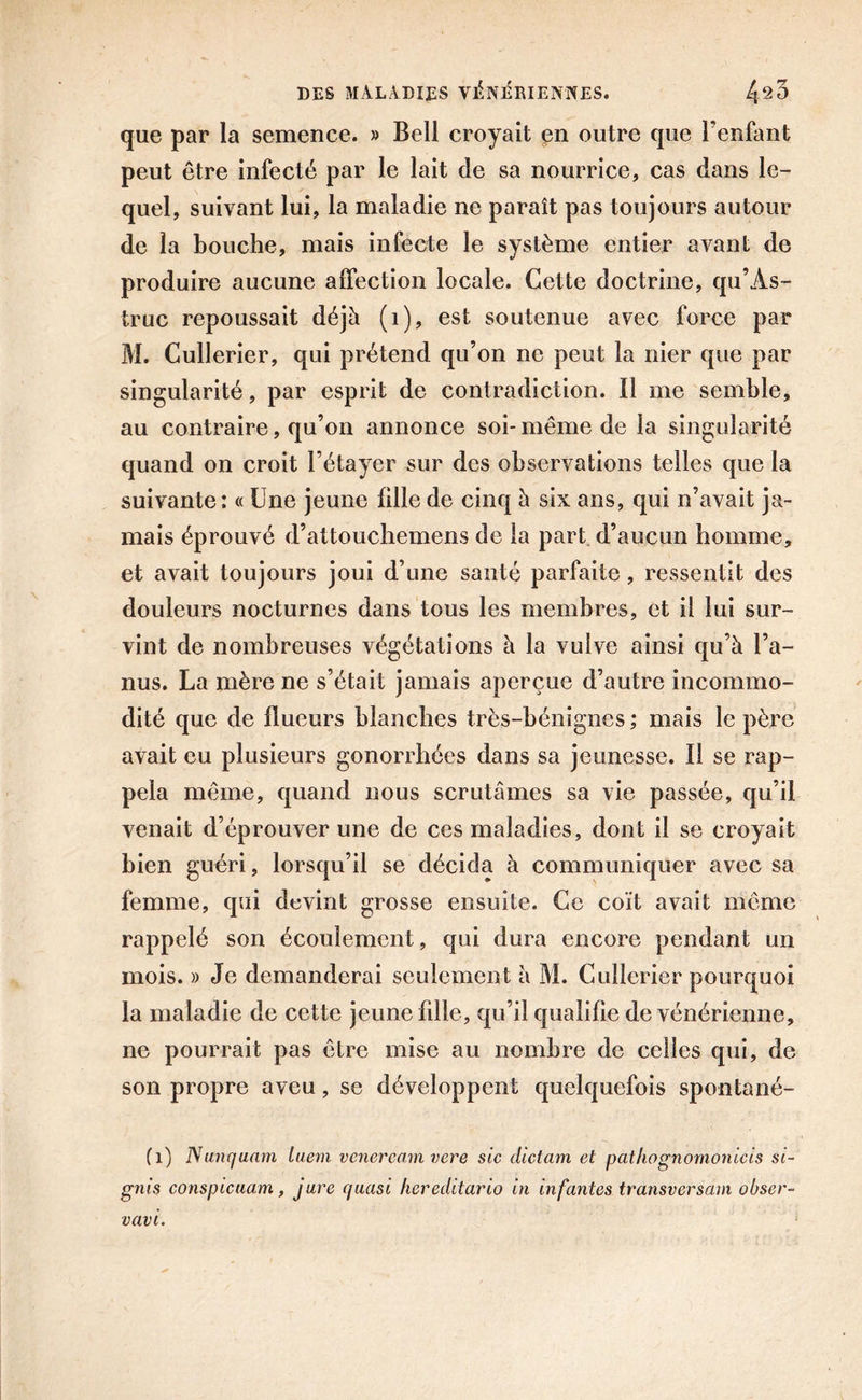 que par la semence. » Bell croyait en outre que l’enfant peut être infecté par le lait de sa nourrice, cas dans le- quel, suivant lui, la maladie ne paraît pas toujours autour de la bouche, mais infecte le système entier avant de produire aucune affection locale. Cette doctrine, qu’Às- truc repoussait déjà (1), est soutenue avec force par M. Cullerier, qui prétend qu’on ne peut la nier que par singularité, par esprit de contradiction. Il me semble, au contraire, qu’on annonce soi- même de la singularité quand on croit l’étayer sur des observations telles que la suivante: « Une jeune fille de cinq à six ans, qui n’avait ja- mais éprouvé d’attouchemens de la part d’aucun homme, et avait toujours joui d’une santé parfaite, ressentit des douleurs nocturnes dans tous les membres, et il lui sur- vint de nombreuses végétations à la vulve ainsi qu’à l’a- nus. La mère ne s’était jamais aperçue d’autre incommo- dité que de flueurs blanches très-bénignes ; mais le père avait eu plusieurs gonorrhées dans sa jeunesse. Il se rap- pela même, quand nous scrutâmes sa vie passée, qu’il venait d’éprouver une de ces maladies, dont il se croyait bien guéri, lorsqu’il se décida à communiquer avec sa femme, qui devint grosse ensuite. Ce coït avait même rappelé son écoulement, qui dura encore pendant un mois. » Je demanderai seulement à M. Cullerier pourquoi la maladie de cette jeune fille, qu’il qualifie de vénérienne, ne pourrait pas être mise au nombre de celles qui, de son propre aveu, se développent quelquefois spontané- (1) Nunquam luem veneream vere sic dictam et pathognomonicis si- gnis conspicuam, jure quasi hereditario in infantes transversaux obser- vant.