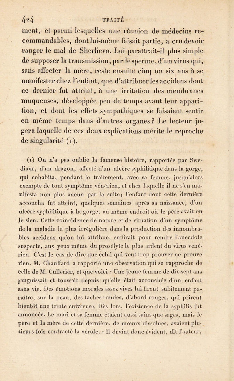 4fi4 TRAITÉ ment, et parmi lesquelles une réunion de médecins re- commandables, dont lui-même faisait partie, a cru devoir ranger le mal de Sherlievo. Lui paraîtrait-il plus simple de supposer la transmission, par le sperme, d’un virus qui, sans affecter la mère, reste ensuite cinq ou six ans à se manifester chez l’enfant, que d’attribuer les accidens dont ce dernier fut atteint, à une irritation des membranes muqueuses, développée peu de temps avant leur appari- tion, et dont les effets sympathiques se faisaient sentir en même temps dans d’autres organes P Le lecteur ju- gera laquelle de ces deux explications mérite le reproche de singularité (i). (1) On n’a pas oublié la fameuse histoire, rapportée par Swe- diaur, d’un dragon, affecté d’un ulcère syphilitique dans la gorge, qui cohabita, pendant le traitement, avec sa femme, jusqu'alors exempte de tout symptôme vénérien, et chez laquelle il ne s’en ma- nifesta non plus aucun par la suite; l’enfant dont cette dernière accoucha fut atteint, quelques semaines après sa naissance, d’un ulcère syphilitique à la gorge, au même endroit où le père avait eu le sien. Cette coïncidence de nature et de situation d’un symptôme delà maladie la plus irrégulière clans la production des innombra- bles accidens qu’on lui attribue, suffirait pour rendre l’anecdote suspecte, aux yeux même du prosélyte le plus ardent du virus véné- rien. C’est le cas de dire que celui qui veut trop prouver ne prouve rien. M. Chauffard a rapporté une observation qui se rapproche de celle de M. Cullerier, et que voici : Une jeune femme de dix-sept ans languissait et toussait depuis quelle était, accouchée d’un enfant sans vie. Des émotions morales assez vives lui firent subitement pa- raître, sur la peau, des taches rondes, d’abord rouges, qui prirent bientôt une teinte cuivreuse. Dès lors, l'existence de la syphilis fut annoncée. Le mari et sa femme étaient aussi sains que sages, mais le père et la mère de cette dernière, de mœurs dissolues, avaient plu- fcieuis fois contracté la vérole. « Il devint donc évident, dit l’auteur,
