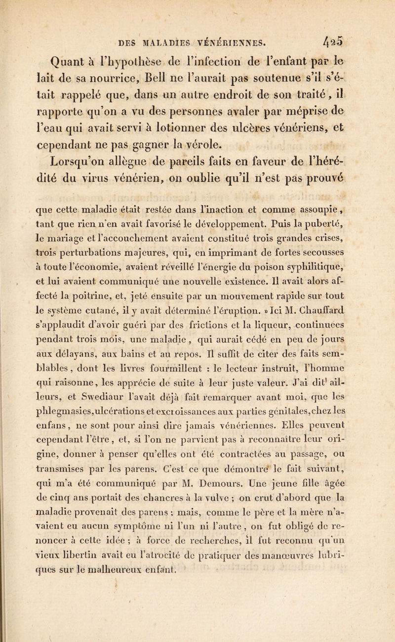 Quant à l’hypothèse de l’infection de l’enfant par le lait de sa nourrice, Bell ne l’aurait pas soutenue s’il s’é- tait rappelé que, dans un autre endroit de son traité, il rapporte qu’on a vu des personnes avaler par méprise de l’eau qui avait servi à lotionner des ulcères vénériens, et cependant ne pas gagner la vérole. Lorsqu’on allègue de pareils faits en faveur de l’héré- dité du virus vénérien, on oublie qu’il n’est pas prouvé que cette maladie était restée dans l’inaction et comme assoupie, tant que rien n'en avait favorisé le développement. Puis la puberté, le mariage et l’accouchement avaient constitué trois grandes crises, trois perturbations majeures, qui, en imprimant de fortes secousses à toute l’économie, avaient réveillé l’énergie du poison syphilitique, et lui avaient communiqué une nouvelle existence. Il avait alors af- fecté la poitrine, et, jeté ensuite par un mouvement rapide sur tout le système cutané, il y avait déterminé l’éruption. «Ici M. Chauffard s’applaudit d’avoir guéri par des frictions et la liqueur, continuées pendant trois mois, une maladie , qui aurait cédé en peu de jours aux délayans, aux bains et au repos. Il suffit de citer des faits sem- blables , dont les livres fourmillent : le lecteur instruit, l’homme qui raisonne, les apprécie de suite à leur juste valeur. J’ai dit’ ail- leurs, et Swediaur l’avait déjà fait remarquer avant moi, que les phlegmasies,ulcérations et excroissances aux parties génitales,chez les enfans, ne sont pour ainsi dire jamais vénériennes. Elles peuvent cependant l’être, et, si l’on ne parvient pas à reconnaître leur ori- gine, donner à penser qu’elles ont été contractées au passage, ou transmises par les parens. C’est ce que démontre' le fait suivant, qui m’a été communiqué par M. Demours. Une jeune hile âgée de cinq ans portait des chancres à la vulve ; on crut d’abord que la maladie provenait des parens ; mais, comme le père et la mère n’a- vaient eu aucun symptôme ni l’un ni l’autre, on fut obligé de re- noncer à cette idée ; à force de recherches, il fut reconnu qu'un vieux libertin avait eu l’atrocité de pratiquer des manœuvres lubri- ques sur le malheureux enfant.