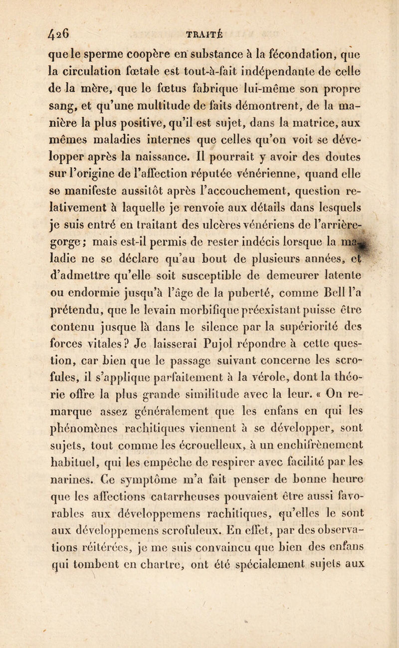 que le sperme coopère en substance à la fécondation, que la circulation fœtale est tout-à-fait indépendante de celle de la mère, que le fœtus fabrique lui-même son propre sang, et qu’une multitude de faits démontrent, de la ma- nière la plus positive, qu’il est sujet, dans la matrice, aux mêmes maladies internes que celles qu’on voit se déve- lopper après la naissance. Il pourrait y avoir des doutes sur l’origine de l’affection réputée vénérienne, quand elle se manifeste aussitôt après l’accouchement, question re- lativement à laquelle je renvoie aux détails dans lesquels je suis entré en traitant des ulcères vénériens de l’arrière- gorge ; mais est-il permis de rester indécis lorsque la m8|g ladie ne se déclare qu’au bout de plusieurs années, et d’admettre qu’elle soit susceptible de demeurer latente ou endormie jusqu’à l’âge de la puberté, comme Bell l’a prétendu, que le levain morbifique préexistant puisse être contenu jusque là dans le silence par la supériorité des forces vitales? Je laisserai Pujol répondre à cette ques- tion, car bien que le passage suivant concerne les scro- fules, il s’applique parfaitement à la vérole, dont la théo- rie offre la plus grande similitude avec la leur. « On re- marque assez généralement que les enfans en qui les phénomènes rachitiques viennent à se développer, sont sujets, tout comme les écrouelleux, à un enchifrènement habituel, qui les empêche de respirer avec facilité par les narines. Ce symptôme m’a fait penser de bonne heure que les affections catarrheuses pouvaient être aussi favo- rables aux développemens rachitiques, qu’elles le sont aux développemens scrofuleux. En effet, par des observa- tions réitérées, je me suis convaincu que bien des enfans qui tombent en chartre, ont été spécialement sujets aux