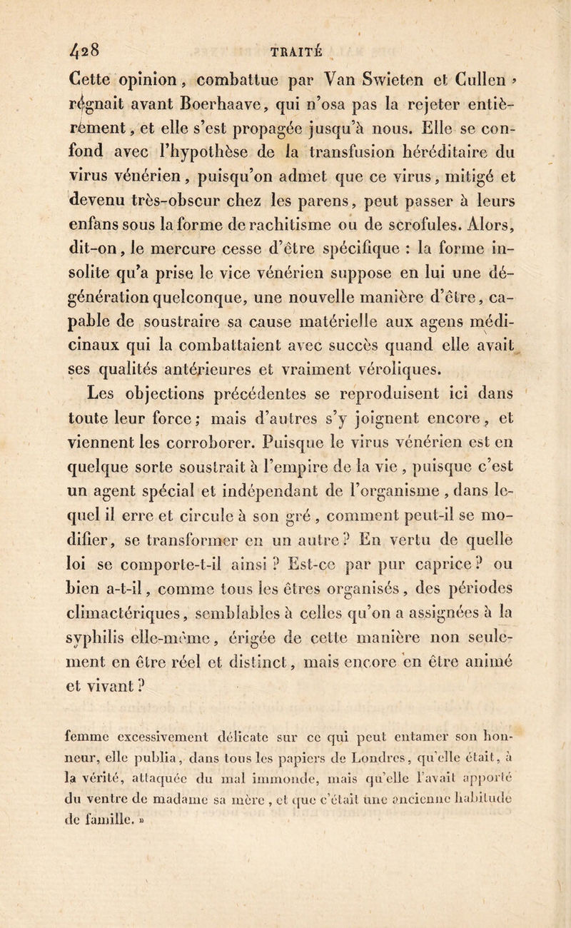 Cette opinion, combattue par Van Swieten et Cullen » régnait avant Boerhaave, qui n’osa pas la rejeter entiè- rèment, et elle s’est propagée jusqu’à nous. Elle se con- fond avec l’hypothèse de la transfusion héréditaire du virus vénérien, puisqu’on admet que ce virus, mitigé et devenu très-obscur chez les parens, peut passer à leurs enfanssous la forme de rachitisme ou de scrofules. Alors, dit-on, le mercure cesse d’être spécifique : la forme in- solite qu’a prise le vice vénérien suppose en lui une dé- génération quelconque, une nouvelle manière d’être, ca- pable de soustraire sa cause matérielle aux agens médi- cinaux qui la combattaient avec succès quand elle avait ses qualités antérieures et vraiment véroliques. Les objections précédentes se reproduisent ici dans toute leur force; mais d’autres s’y joignent encore, et viennent les corroborer. Puisque le virus vénérien est en quelque sorte soustrait à l’empire de la vie , puisque c’est un agent spécial et indépendant de l’organisme, dans le- quel il erre et circule à son gré , comment peut-il se mo- difier, se transformer en un autre? En vertu de quelle loi se comporte-t-il ainsi? Est-ce par pur caprice? ou bien a-t-il, comme tous les êtres organisés, des périodes climactériques, semblables à celles qu’on a assignées à la syphilis elle-même, érigée de cette manière non seule- ment en être réel et distinct, mais encore en être animé et vivant ? femme excessivement délicate sur ce qui peut entamer son hon- neur, elle publia, clans tous les papiers de Londres, qu elle était, à la vérité, attaquée du mal immonde, mais quelle lavait apporté du ventre de madame sa mère , et que c’était une ancienne habitude de famille. »