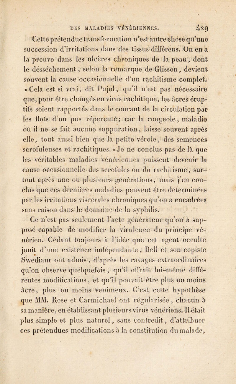 Cette prétendue transformation n’est autre chose qu’une succession d’irritations dans des tissus-différens. On en a la preuve dans les ulcères chroniques de la peau, dont le dessèchement, selon la remarque de Glisson, devient souvent la cause occasionnelle d’un rachitisme complet. «Cela est si vrai, dit Pujol, qu’il n’est pas nécessaire que, pour être changés en virus rachitique, les âcres érup- tifs soient rapportés dans le courant de la circulation par les flots d’un pus répercuté; car la rougeole, maladie où il ne se fait aucune suppuration, laisse souvent après elle, tout aussi bien que la petite vérole, des.semences scrofuleuses et rachitiques. » Je ne conclus pas delà que les véritables maladies vénériennes puissent devenir la cause occasionnelle-des scrofules ou du rachitisme, sur- tout après une ou plusieurs générations, mais j’en con- clus que ces dernières maladies peuvent être déterminées par les irritations viscérales chroniques qu’on a encadrées sans raison dans le domaine de la syphilis. Ce n’est pas seulement l’acte générateur qu’on a sup- posé capable de modifier la virulence du principe vé- nérien. Cédant toujours à l’idée que cet agent occulte jouit d’une existence indépendante, Bell et son copiste Swediaur ont admis , d’après les ravages extraordinaires qu’on observe quelquefois, qu’il offrait lui-même diffé- rentes modifications, et qu’il pouvait être plus ou moins âcre, plus ou moins venimeux. C’est cette hypothèse que MM. Piose et Carmichael ont régularisée, chacun â sa manière, en établissant plusieurs virus vénériens. Il était plus simple et plus naturel, sans contredit, d’attribuer ces prétendues modifications à la constitution du malade.