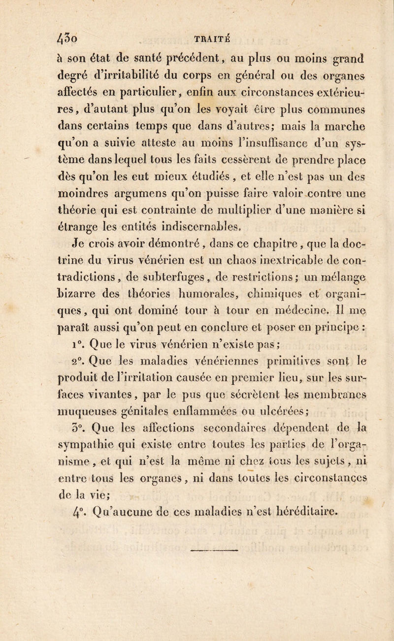 à son état de santé précédent, au plus ou moins grand degré d’irritabilité du corps en général ou des organes affectés en particulier, enfin aux circonstances extérieu- res, d’autant plus qu’on les voyait être plus communes dans certains temps que dans d’autres; mais la marche qu’on a suivie atteste au moins l’insuffisance d’un sys- tème dans lequel tous les faits cessèrent ue prendre place dès qu’on les eut mieux étudiés , et elle n’est pas un des moindres argumens qu’on puisse faire valoir contre une théorie qui est contrainte de multiplier d’une manière si étrange les entités indiscernables. Je crois avoir démontré, dans ce chapitre, que la doc- trine du virus vénérien est un chaos inextricable de con- tradictions , de subterfuges , de restrictions ; un mélange bizarre des théories humorales, chimiques et organi- ques , qui ont dominé tour à tour en médecine. Il me paraît aussi qu’on peut en conclure et poser en principe : i°. Que le virus vénérien n’existe pas; 2°. Que les maladies vénériennes primitives sont le produit de l’irritation causée en premier lieu, sur les sur- faces vivantes, par le pus que sécrètent les membranes muqueuses génitales enflammées ou ulcérées; 3°. Que les affections secondaires dépendent de la sympathie qui existe entre toutes les parties de l’orga- nisme , et qui n’est la même ni chez tous les sujets, ni entre tous les organes, ni dans toutes les circonstances de la vie; 4°. Qu’aucune de ces maladies n’est héréditaire.