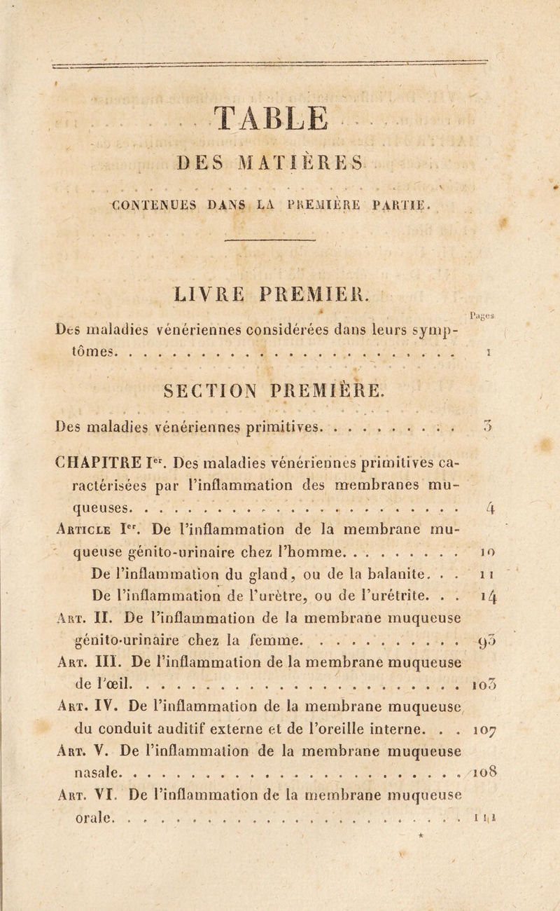 / . TABLE DES MATIÈRES CONTENUES DANS LA PREMIERE PARTIE. ' • ‘ ’ A ‘ ‘ # LIVRE PREMIER. P tljjCÎ: Des maladies vénériennes considérées dans leurs symp- tômes s . _ , • ». * ÿ .... «. » « » _ * * « • » ■ , Ç «§/ SECTION PREMIÈRE. l. ». « i , ■ * ». * - • * « « » m • - * Des maladies vénériennes primitives . 3 CHAPITRE Ier. Des maladies vénériennes primitives ca- ractérisées par l’inflammation des membranes mu- queuses 4 Article Ier. De l’inflammation de la membrane mu- queuse génito-urinaire chez l’homme io De l’inflammation du gland, ou de la balanite. . . n De l’inflammation de l’urètre, ou de l’urétrite. . . 14 Art. II. De l’inflammation de la membrane muqueuse génito-urinaire chez la femme 90 Art. III. De l’inflammation de la membrane muqueuse de l'œil io5 Art. IV. De l’inflammation de la membrane muqueuse du conduit auditif externe et de l’oreille interne. . . 107 Art. V. De l’inflammation de la membrane muqueuse nasale 108 Art. VI. De l’inflammation de la membrane muqueuse orale . 1M
