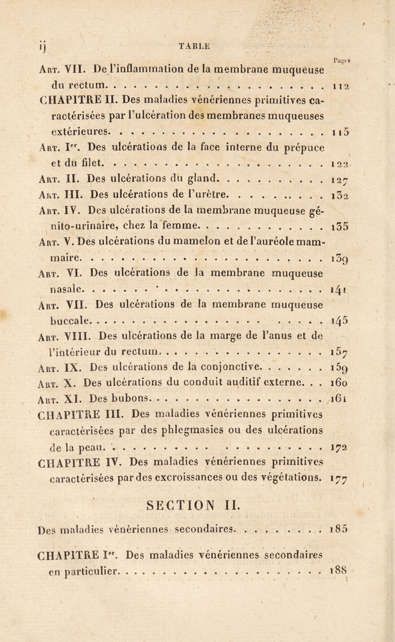 TABLE jj l’agi * Art. YII. De l’inflammation de la membrane muqueuse du rectum. . CHAPITRE II. Des maladies vénériennes primitives ca- ractérisées par l’ulcération des membranes muqueuses extérieures 115 Art. Ier. Des ulcérations de la face interne du prépuce et du filet . .122 Art, II. Des ulcérations du gland 127 Art. III. Des ulcérations de l’urètre. . i32 Art. IV. Des ulcérations de la membrane muqueuse gé- nito-urinaire, chez la femme. i35 Art. V. Des ulcérations du mamelon et de l’auréole mam- maire i3() Art. VI. Des ulcérations de la membrane muqueuse nasale * 141 Art. VIL Des ulcérations de la membrane muqueuse buccale ï 4 5 Art. VIII. Des ulcérations de la marge de l’anus et de l’intérieur du rectum, i57 Art. IX. Des ulcérations de la conjonctive 169 Art. X. Des ulcérations du conduit auditif externe. . . 160 Art. XI. Des bubons ^161 CHAPITRE III. Des maladies vénériennes primitives caractérisées par des phlegmasies ou des ulcérations de la peau. . 172 CHAPITRE IV. Des maladies vénériennes primitives caractérisées par des excroissances ou des végétations. 177 ' / \ SECTION II. Des maladies vénériennes secondaires i85 CHAPITRE Ier. Des maladies vénériennes secondaires en particulier 188 /
