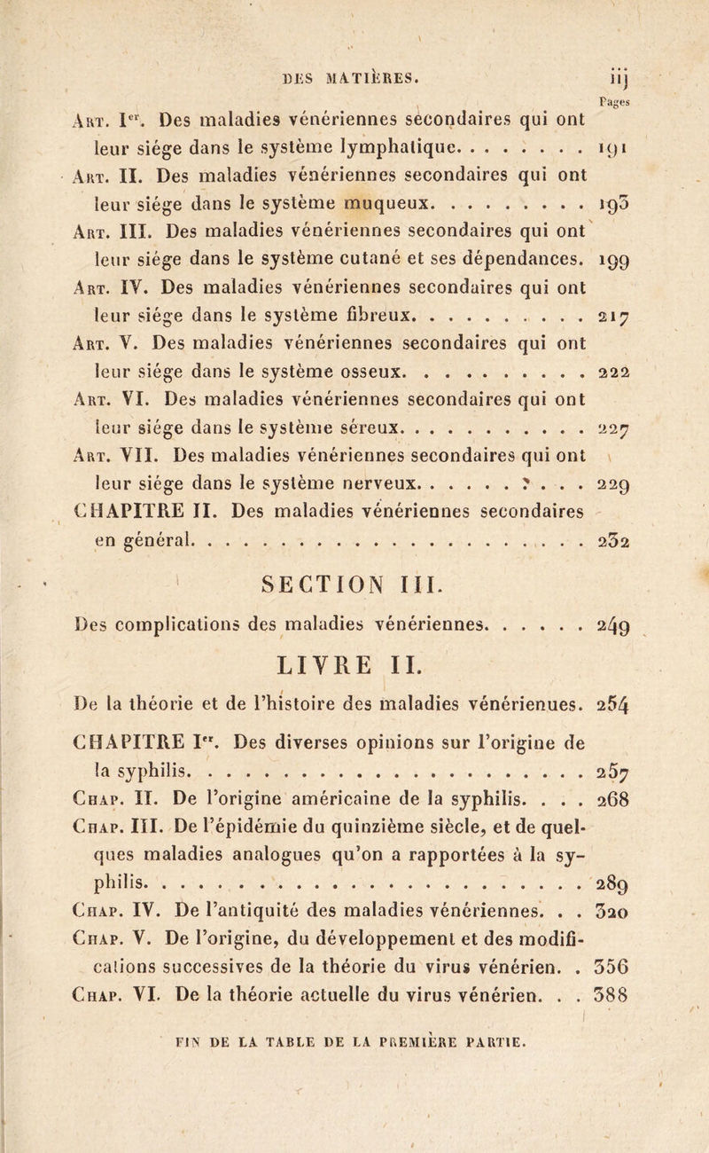 • \ DES MATIERES. îij Fages Art. Ier. Des maladies vénériennes secondaires qui ont leur siège dans le système lymphatique 191 Art. II. Des maladies vénériennes secondaires qui ont leur siège dans le système muqueux 190 Art. III. Des maladies vénériennes secondaires qui ont leur siège dans le système cutané et ses dépendances. 199 Art. IY. Des maladies vénériennes secondaires qui ont leur siège dans le système fibreux 217 Art. Y. Des maladies vénériennes secondaires qui ont leur siège dans le système osseux 222 Art. VI. Des maladies vénériennes secondaires qui ont leur siège dans le système séreux 227 Art. VII. Des maladies vénériennes secondaires qui ont leur siège dans le système nerveux ? . . . 229 CHAPITRE II. Des maladies vénériennes secondaires en général 252 1 SECTION III. Des complications des maladies vénériennes 249 LITRE II. De la théorie et de l’histoire des maladies vénérienues. 254 CHAPITRE Ier. Des diverses opinions sur l’origine de la syphilis 267 Chap. II. De l’origine américaine de la syphilis. . . . 268 Chap. III. De l’épidémie du quinzième siècle, et de quel- ques maladies analogues qu’on a rapportées à la sy- philis 289 Chap. IV. De l’antiquité des maladies vénériennes. . . 520 Chap. V. De l’origine, du développement et des modifi- cations successives de la théorie du virus vénérien. . 556 Chap. VI. De la théorie actuelle du virus vénérien. . . 588 , 1 ' ■ FIN DE LA TABLE DE LA PREMIERE PARTIE. r