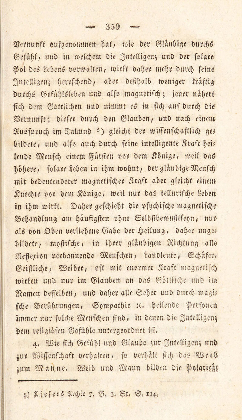    — 359 — Vernunft aufgenommen Hat, wie dev Glaubige durchs Gefuͤhl, und in welchem die Intelligenz und dev folare Bol des Lehens vorwalten, wirkt daher mehr durch feine Sntelligens hereſchend, aber deßhalb weniger fraftig durchs Gefuͤhlsleben und alfo magnetiſch; jener naͤhert ſich dem Goͤttlichen und nimmt es in ſich auf durch die Vernunfes diefer durch den Glauber, und nach einem Ausſpruch im Talmud 5) gleiche dev wiſſenſchaftlich ger bildete, und alfo auch durch feine intelligente Kraft bei lende Menſch einem Fuͤrſten vor dem Konige, weil das hoͤhere, ſolare Leben in ihm wohnt, der glaͤubige Menſch mit bedeutenderer magnetiſcher Kraft aber gleicht einem Knechte vor dem Koͤnige, weil nur das telluriſche Leben in ibm wirkt. Daher gefchieht die pſychiſche magnetifde Behandlung am haufigften ohne Selbſtbewußtſeyn, nur alg von Oben verliehene Gabe dev Heilung, daher unges bildete, myſtiſche, im ihrer glaubigen Nidjtung alle Reflexion verbannende Menſchen, Landleute, Schaͤfer, Geiſtliche, Weiber, oft mit enormer Kraft magnet * wirken und nur im Glauben an das Goͤttliche und in Namen deſſelben, und daher alle Seher und durch magi— fhe Beruͤhrungen, Sympathie ꝛc. heilende Perſonen immer nur ſolche Menſchen ſind, in denen die —— dem religioͤſen Gefuͤhle untergeordnet iſt. 4. Wie ſich Gefuͤhl und Glaube zur Intelligenz und zur Wiſſenſchaft verhalten, fo verhaͤlt ſich das Weih sum Manne, Weib und Mann bilden die Polaxitaͤt 