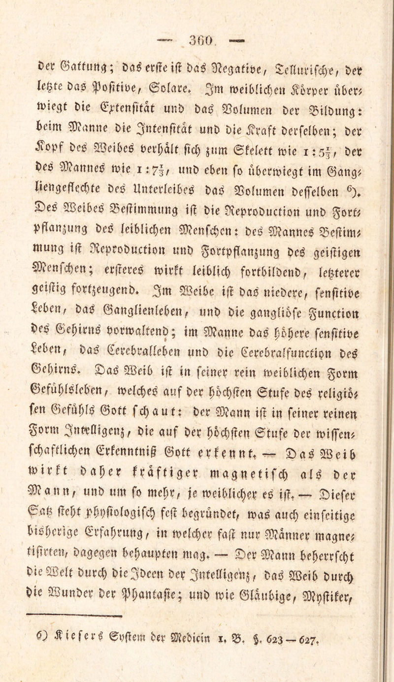 Der Gattung; das evite ift Das Negative, Telluriſche, det legte Das Pofitive, Solare. Im weiblichen Koͤrper uͤber— wiegt die Extenſitaͤt und das Volumen der Bildung: beim Manne die Intenſitaͤt und die Kraft derſelben; der Kopf des Weibes verhaͤlt ſich zum Skelett wie 1:52, dev des Mannes wie 1:73, und eben fo tiberwiegt im Gang: liengeflechte des Unterleibes das Bolumen Deffelben %, Hes Weibes Beftimmung it die Neproduction und Forts pflanzung des leiblichen Menſchen: des Mannes Beſtim⸗ mung iſt Reproduction und Fortpflanzung des geiſtigen Menſchen; erſteres wirkt leiblich fortbildend, letzterer geiſtig fortzeugend. Im Weibe iſt das niedere, ſenſitive Leben, das Ganglienleben, und die ganglioͤſe Function des Gehirns vorwaltend; im Manne das hoͤhere ſenſitive Leben, das Cerebralleben und die Cerebralfunction des Gehirns. Das Weib ik in {einer vein weiblichen Form Gefuͤhlsleben, welches auf dev hoͤchſten Stufe des religids fen Gefahls Gott faut: der Mann iff in feiner reinen Form Intelligenz, die auf der hoͤchſten Stufe der wiſſen⸗ ſchaftlichen Erkenntniß Gott erkennt. — Das Weib wirkt daher kraͤftiger magnetiſch als der Mann, und um ſo mehr, je weiblicher es iſt. — Dieſer Satz ſteht phyſiologiſch feſt begruͤndet, was auch einſeitige bisherige Erfahrung, in welcher faſt nur Maͤnner magne⸗ tiſirten, dagegen behaupten mag. — Der Mann beherrſcht die Welt durch die Ideen der Intelligenz, das Weib durch die Wunder der Phantaſie; und wie Glaͤubige, Myſtiker,  