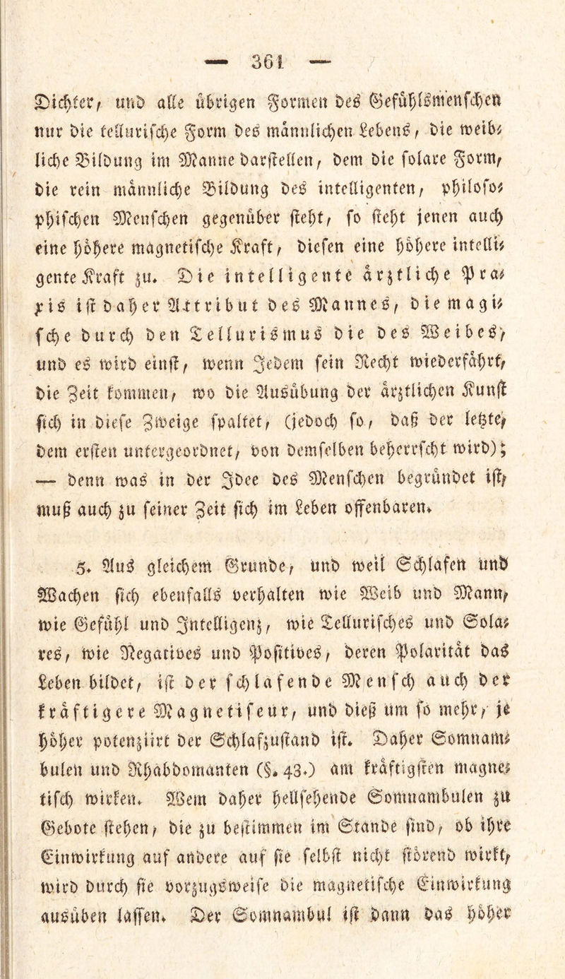   So Dichter, und alle tibvigen Formen des Gefuͤhlsmenſchen nur Die telluriſche Form des mannliden Lebens, die weib⸗ liche Bildung im Manne darſtellen, dem die ſolare Form, die rein maͤnnliche Bildung des intelligenten, phil Of os phiſchen Menſchen gegenuͤber ſteht, ſo ſteht jenen auch eine hoͤhere magnetiſche Kraft, dieſen eine hoͤhere intellis gente Kraft zu. Die intelligente aritlide Pras yis iſt daher Uttribut des Mannes, die mag {he durdh den Tellurismus die des Weibes, und es toird einft, wenn Sedem fein Recht wiederfahrey Die Zeit fommen, wo die Ausibung dev aͤrztlichen Kunſt fich in diefe Zweige ſpaltet, Gedoch fo, daß dev lebtey dem erſten untergeordnet, von demſelben beherrſcht wird) 5 — dent was in der Idee des Menſchen begruͤndet iffy muB auch gu feiner Zeit ſich im Leben offenbarens 5. Ans gleichem Grunde, und weil Schlafen und Wachen fic ebenfalls verhalten wie Weib und Manny wie Gefuͤhl und Intelligenz, wie Telluriſches und Solas res, wie Negatives und Pofitives, deven Polavitac das Reben bildet, if Der fHlafende Menſch aud der fraftigere Magnetifeur, und dies um fo mehry je hoͤher potensiire der Schlafsuftand iff. Daher Somnam⸗ bulen und Rhabdomanten (G, 43.) am kraͤftigſten magne tif wirken. Wem daher hellfehende Somnambulen zu Gebote ſtehen, die zu beſtimmen im Stande ſind, ob ihre Einwirkung auf andere auf fie ſelbſt nicht ſtoͤrend wirkt, wird durch fie vorzugsweiſe die magnetiſche Einwirkung ausuͤben laſſen. Der Gomnambul iſt Dann das hoͤher