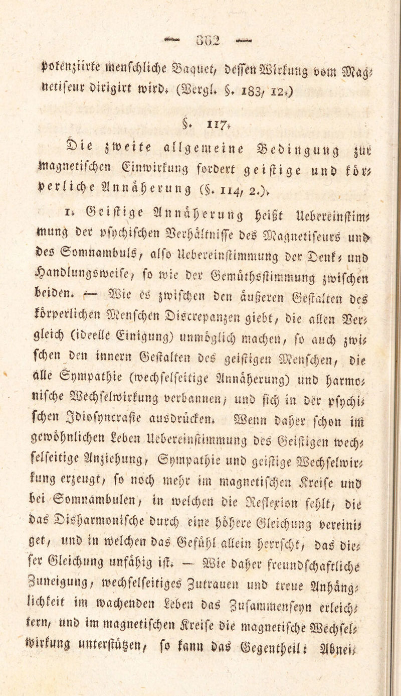 ene Ov. —E te pokenziirte menſchliche Baquet, defen Wi rkung vom Mag⸗ ido dirigirt wird. (Vergl. §. 183, 12s) §, 117: Die sweite allgemeine Bedingung sue magnetiſchen Cinwirfung fordert geiſtige und koͤr— perlide Unnaherung (§, 114, 2,), 1. Geiffige Unnaherung Heist Uebereinſtim— mung dev pſychiſchen Verhaͤltniſſe des Magnetifeurs und des Comnambuls, alfo Uebevein; ftimmung der Denk, und Handlungsweiſe, ſo wie der Gemuͤthsſtimmung zwiſchen beiden. — Wie es zwiſchen den aͤußeren Geſtalten des koͤrperlichen M denſchen Discrepanzen giebt, die allen Revs gleich (ideelle Einigung) unmoͤglich machen, fo auch zwi⸗ ſchen den innern Geſtalten des geiſtigen Menſchen, die alle Sympathie (wechſelſeitige Annaͤherung) und harmo— niſche Wechſelwirkung verbannen, und ſich in der pſychi⸗ ſchen Idioſyncraſie ausdruͤcken. Wenn daher ſchon im gewoͤhnlichen Leben Uebereinſtimmung des Geiſtigen wed) ſelſeitige Anziehung, Sympathie und geiſtige Wechſelwir— kung erzeugt, ſo noch mehr im magnetiſchen Kreiſe und bei Somnambulen, in welchen die Reflexion fehlt, die das Disharmoniſche durch. cine hoͤhere Gleichung veveinis get, und in welchen das Gefuͤhl allein herrſcht, das die— ſer Gleichung unfaͤhig iſt. — Wie daher freundſchaftliche Zuneigung, wechſelſeitiges Zutrauen und treue Unhang: lichfeit im wachenden Leben das Zuſammenſeyn erleich⸗ tern, und im magnetiſchen Kreiſe die magnetiſche Wechſel⸗