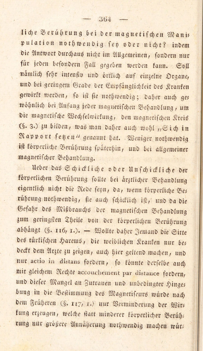 Tide Beruͤhrung bei der magnetiſchen Manis pulation nothwendig fey oder nice? indem Die Antwort durchaus niche im Wilgemeinen, fondern nur fur jeden befondern Fal gegeben werden fann. Soll naͤmlich ſehr intenfio und oͤrklich auf einzelne Organe, und bei geringem Grade der Empfaͤnglichkeit des Kranken gewirkt werden, ſo iſt ſie nothwendig; daher aud) ges woͤhnlich bei Anfang jeder magnetiſchen Behandlung, um Die magnetiſche Wechſelwirkung, den magnetiſchen Kreis (S. 3.) gu bilden, was man daher aud wohl „Sich in Rapport ſetzen“ genannt fat, Weniger nothwendig iſt koͤrperliche Beruͤhrung ſpaͤterhin, und bei allgemeiner magnetiſcher Behandlung. Ueber das Schickliche oder Unſchickliche der koͤrperlichen Beruͤhrung ſollte bei aͤrztlicher Behandlung eigentlich nicht die Rede ſeyn, da, wenn koͤrperliche Bez ruͤhrung nothwendig, ſie auch ſchicklich iſt, und da die Gefahr des Mißbrauchs der magnetiſchen Behandlung zum geringſten Theile vow der korperlichen Beruͤhrung abhaͤngt (§. 116, 1.). — Wollte daher Jemand die Sitte bes tuͤrliſchen Harems, die weiblichen Kranken nur bez deckt dem Arzte zu zeigen, auch hier geltend machen, und nur actio in distans fordern, fo koͤnnte derſelbe auch mit gleichem Rechte accouchement par distance fordern, und dieſer Mangel an Sutvauen und undedingter Hinges bung in die Beſtimmung des Magnetifeurs warde nad Fung erzeugen, welche att minderer forperlicher Beruͤh— | tung HUY gropere Annaͤherung nothwendig maden wir: 