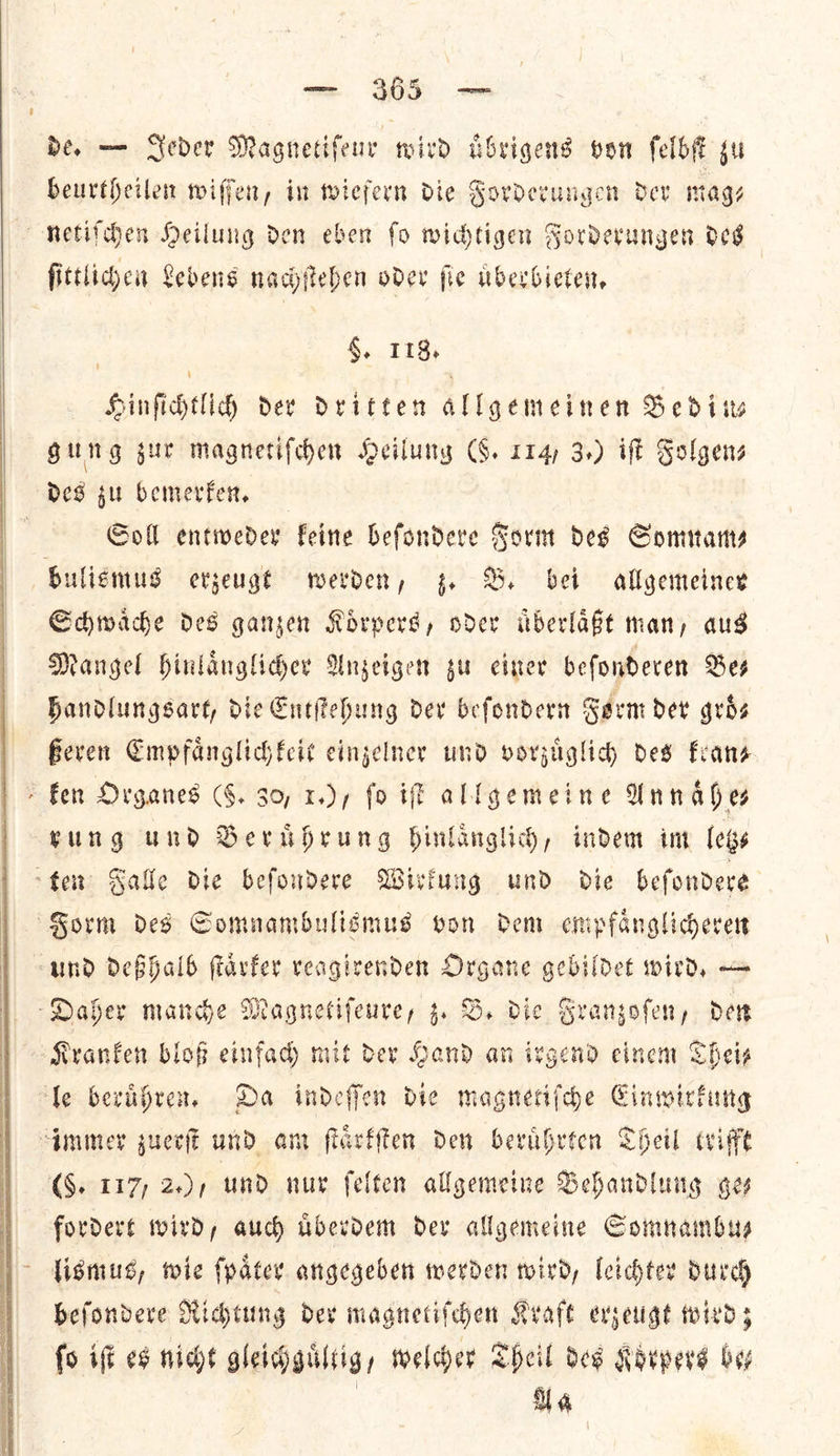   — 365 — de. — Seder Magnetifeur wird uͤbrigens von ſelbſt zu beurtheilen wiſſen, in wiefern die Forderungen dev mage netiſchen Heilung den eben ſo wichtigen Forderungen des ſittlichen Lebens nachſtehen oder ſie uͤberbieten. 4, I 18, Hinfichtlih dev Dritten allgemeinen Bedin— Gung zur magnetifechen Heilung G. 114) 3.) iff Folgens des gu bemerken. Goll entweder feine befondeve Sorm des Somnam— bulismus erzeugt werden, z. B. bet allgemeiner Schwaͤche des ganzen Koͤrpers, oder uͤberlaͤßt man, aus Mangel hinlaͤnglicher Anzeigen zu einer beſonderen Be⸗ handlungsart, die Entſtehung der beſondern Form der groͤ⸗ ßeren Empfaͤnglichkeit einzelner und vorzuͤglich des kran⸗ > fen Organes (59. 30, 1.), fo iſt allgemeine Wn ah es kung und Beruͤhrung hinlaͤnglich, indem im leis ten Salle die befoudere Wirkung und die befondere Form des Comnambulismus von dem enipfanglicherert und deßhalb ftavfer veagivenden Organe gebildet wird, — Daher mance Magnetifeure, 4. B. die Franzoſen, Dev Kranken bloß einfad) mit der Hand an irgend cinem Thei— ‘fe beruͤhren. Da indeffen die magnetifdhe Einwirkung immer zuerſt und am ſtaͤrkſten den berabrten Theil trifft 6. 117) 2.)/ und nur ſelten allgemeine Behandlung ges fordert wird, auch uͤberdem der allgemeine Somnambu— lismus, wie ſpaͤter angegeben werden wird, leichter dur beſondere Richtung der magnetiſchen Kraft erzeugt wird; fo iff es nicht gleichguͤltig, welcher Theil des Korpers boy | HU